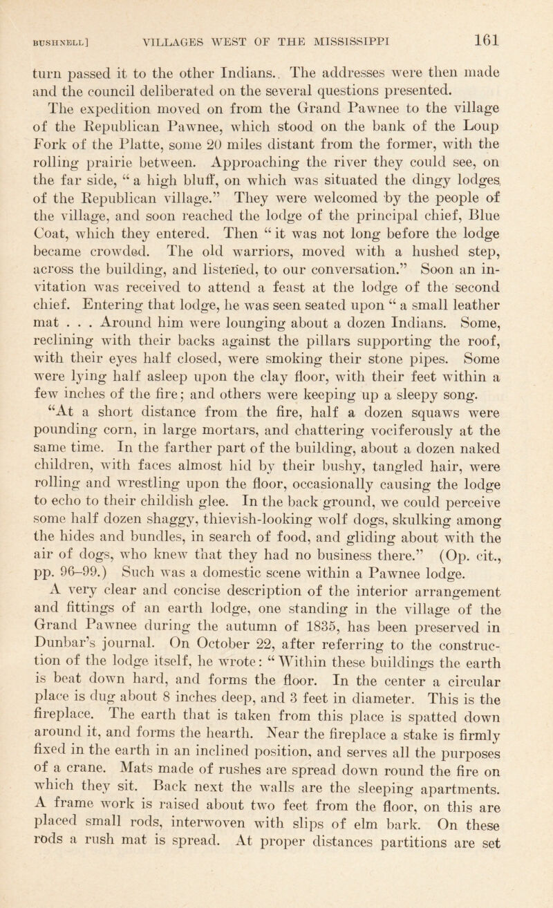 turn passed it to the other Indians.. The addresses were then made and the council deliberated on the several questions presented. The expedition moved on from the Grand Pawnee to the village of the Republican Pawnee, which stood on the bank of the Loup Fork of the Platte, some 20 miles distant from the former, with the rolling prairie between. Approaching the river they could see, on the far side, ‘‘ a high bluff, on which was situated the dingy lodges, of the Republican village.” They were welcomed by the people of the village, and soon reached the lodge of the principal chief. Blue Coat, which they entered. Then “ it was not long before the lodge became crowded. The old warriors, moved with a hushed step, across the building, and listened, to our conversation.” Soon an in¬ vitation was received to attend a feast at the lodge of the second chief. Entering that lodge, he was seen seated upon a small leather mat . . . Around him were lounging about a dozen Indians. Some, reclining with their backs against the pillars supporting the roof, with their eyes half closed, were smoking their stone pipes. Some were lying half asleep upon the clay floor, with their feet within a few inches of the fire; and others were keeping up a sleepy song. “At a short distance from the fire, half a dozen squaws were pounding corn, in large mortars, and chattering vociferously at the same time. In the farther part of the building, about a dozen naked children, with faces almost hid by their bushy, tangled hair, were rolling and wrestling upon the floor, occasionally causing the lodge to echo to their childish glee. In the back ground, we could perceive some half dozen shaggy, thievish-looking wolf dogs, skulking among the hides and bundles, in search of food, and gliding about with the air of dogs, who knew that they had no business there.” (Op. cit., pp. 96-99.) Such was a domestic scene within a Pawnee lodge. xV very clear and concise description of the interior arrangement and fittings of an earth lodge, one standing in the village of the Grand Pawnee during the autumn of 1835, has been preserved in Dunbar’s journal. On October 22, after referring to the construc¬ tion of the lodge itself, he wrote: “ Within these buildings the earth is beat down hard, and forms the floor. In the center a circular place is dug about 8 inches deep, and 3 feet in diameter. This is the fireplace. The earth that is taken from this place is spatted down around it, and forms the hearth. Near the fireplace a stake is firmly fixed in the earth in an inclined position, and serves all the purposes of a crane. Mats made of rushes are spread down round the fire on which they sit. Back next the walls are the sleeping apartments. A frame work is raised about two feet from the floor, on this are placed small rods, interwoven with slips of elm bark. On these rods a rush mat is spread. At proper distances partitions are set