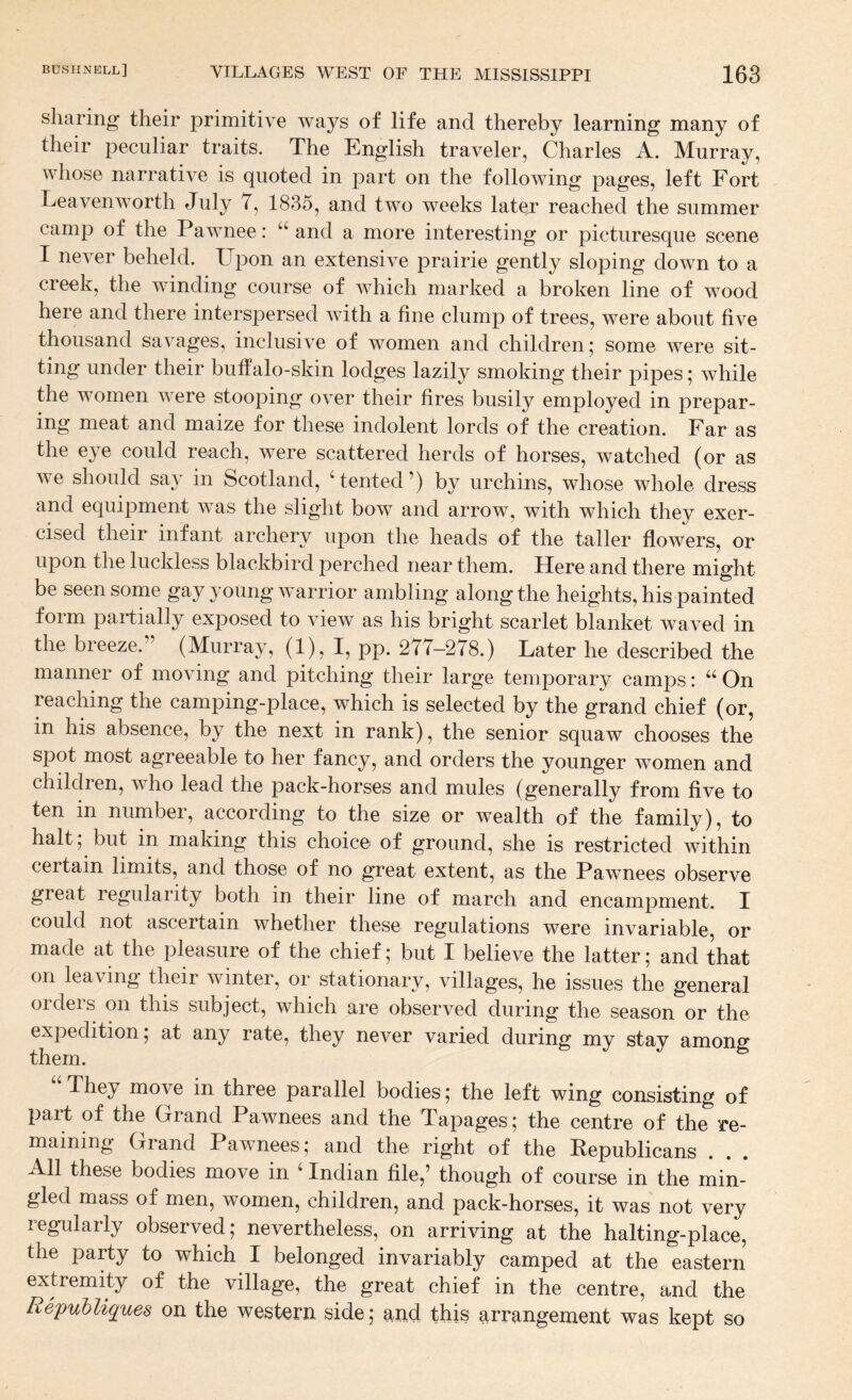 sharing their primitive ways of life and thereby learning many of their peculiar traits. The English traveler, Charles A. Murray, whose narrative is quoted in part on the following pages, left Fort Leavenworth July 7, 1835, and two weeks later reached the summer camp of the Pawnee: “ and a more interesting or picturesque scene I never beheld. Upon an extensive prairie gently sloping down to a creek, the winding course of Avhich marked a broken line of wood here and there interspersed with a fine clump of trees, were about five thousand savages, inclusive of women and children; some were sit¬ ting under their buffalo-skin lodges lazily smoking their pipes; while the women were stooping over their fires busily employed in prepar¬ ing meat and maize for these indolent lords of the creation. Far as the eye could reach, w^ere scattered herds of horses, watched (or as we should say in Scotland, 'tented’) by urchins, whose whole dress and equipment was the slight bow and arrow, with which they exer- upon the heads of the taller flowers, or upon the luckless blackbird perched near them. Here and there might be seen some gay young warrior ambling along the heights, his painted form partially exposed to view as his bright scarlet blanket waved in the breeze.” (Murray, (1), I, pp. 277-278.) Later he described the manner of moving and pitching their large temporary camps:  On reaching the camping-place, which is selected by the grand chief (or, in his absence, by the next in rank), the senior squaw chooses the spot most agreeable to her fancy, and orders the younger women and children, who lead the pack-horses and mules (generally from five to ten in number, according to the size or wealth of the family), to halt; but in making this choice of ground, she is restricted within certain limits, and those of no great extent, as the Pawnees observe great regularity both in their line of march and encampment. I could not ascertain whether these regulations were invariable, or made at the pleasure of the chief; but I believe the latter; and that on leaving their winter, or stationary, villages, he issues the general orders on this subject, which are observed during the season or the expedition; at any rate, they never varied during my stay among them. “ They move in three parallel bodies; the left wing consisting of part of the Grand Pawnees and the Tapages; the centre of the re¬ maining Grand Pawnees; and the right of the Republicans . . . All these bodies move in ' Indian file,’ though of course in the min¬ gled mass of men, women, children, and pack-horses, it was not very regularly observed; nevertheless, on arriving at the halting-place, the party to which I belonged invariably camped at the eastern extremity of the village, the great chief in the centre, and the Republigiues on the western side; and this arrangement was kept so