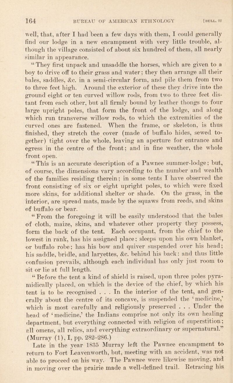 well, that, after I had been a few days with them, I could generally find our lodge in a new encampment with very little trouble, al¬ though the village consisted of about six hundred of them, all nearly similar in appearance. They first unpack and unsaddle the horses, which are given to a boy to drive off to their grass and water; they then arrange all their bales, saddles, &c. in a semi-circular form, and pile them from two to three feet high. Around the exterior of these they drive into the ground eight or ten curved willow rods, from two to three feet dis¬ tant from each other, but all firmly bound by leather thongs to four large upright poles, that form the front of the lodge, and along which run transverse willow rods, to which the extremities of the curved ones are fastened. When the frame, or skeleton, is thus finished, they stretch the cover (made of buffalo hides, sewed to¬ gether) tight over the whole, leaving an aperture for entrance and egress in the centre of the front; and in fine weather, the whole front open. This is an accurate description of a Pawnee summer-lodge; but, of course, the dimensions vary according to the number and wealth of the families residing therein; in some tents I have observed the front consisting of six or eight upright poles, to which were fixed more skins, for additional shelter or shade. On the grass, in the interior, are spread mats, made by the squaws from reeds, and skins of buffalo or bear. ‘‘ From the foregoing it will be easily understood that the bales of cloth, maize, skins, and whatever other property they possess, form the back of the tent. Each occupant, from the chief to the lowest in rank, has his assigned place; sleeps upon his own blanket, or buffalo robe; has his bow and quiver suspended over his head; his saddle, bridle, and laryettes, &c. behind his back: and thus little confusion prevails, although each individual has only just room to sit or lie at full length. Before the tent a kind of shield is raised, upon three poles pyra- rnidically placed, on which is the device of the chief, by which his tent is to be recognised ... In the interior of the tent, and gen¬ erally about the centre of its concave, is suspended the ‘ medicine,’ which is most carefully and religiously preserved . . . Under the head of ‘medicine,’ the Indians comprise not only its own healing department, but everything connected with religion of superstition; all omens, all relics, and everything extraordinary or supernatural.” (Murray (1), I, pp. 282-286.) Late in the year 1835 Murray left the Pawnee encampment to return to Fort I^eavenworth, but, meeting with an accident, was not able to proceed on his way. The Pawnee were likewise moving, and in moving over the prairie made a well-defined trail. Retracing his