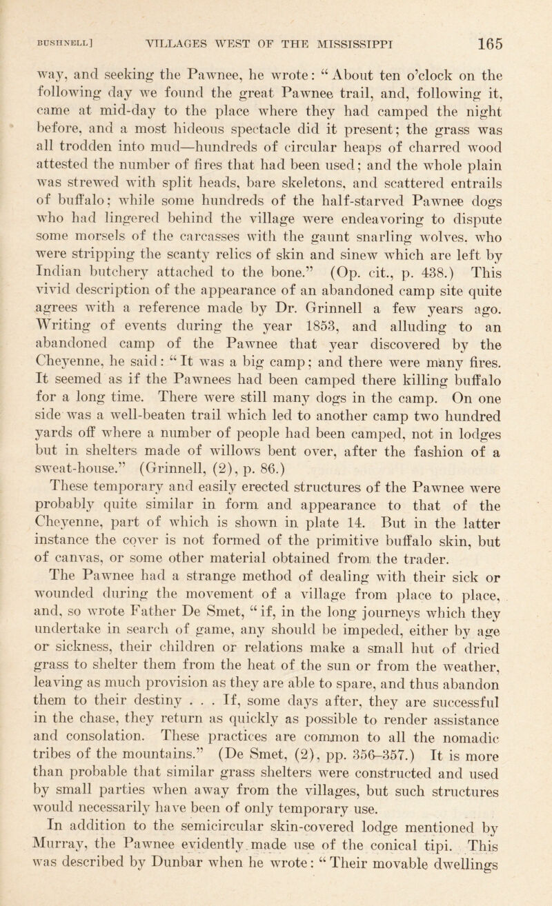 way, and seeking the Pawnee, he wrote: “ About ten o’clock on the following day we found the great Pawnee trail, and, following it, came at mid-day to the place where they had camped the night before, and a most hideous spectacle did it present; the grass was all trodden into mud—hundreds of circular heaps of charred wood attested the number of fires that had been used; and the whole plain was strewed with split heads, bare skeletons, and scattered entrails of buffalo; while some hundreds of the half-starved Pawnee dogs who had lingered behind the village were endeavoring to dispute some morsels of the carcasses with the gaunt snarling wolves, who were stripping the scanty relics of skin and sinew which are left by Indian butchery attached to the bone.” (Op. cit., p. 438.) This vivid description of the appearance of an abandoned camp site quite agrees with a reference made by Dr. Grinnell a few years ago. Writing of events during the year 1853, and alluding to an abandoned camp of the Pawnee that year discovered by the Cheyenne, he said: “ It was a big camp; and there were m^ny fires. It seemed as if the Pawnees had been camped there killing buffalo for a long time. There were still many dogs in the camp. On one side was a well-beaten trail which led to another camp two hundred yards off where a number of people had been camped, not in lodges but in shelters made of willows bent over, after the fashion of a sweat-house.” (Grinnell, (2),p. 86.) These temporary and easily erected structures of the Pawnee were probably quite similar in form and appearance to that of the Cheyenne, part of which is shown in plate 14. But in the latter instance the cover is not formed of the primitive buffalo skin, but of canvas, or some other material obtained from, the trader. The Pawnee had a strange method of dealing with their sick or wounded during the movement of a village from place to place, and, so wrote Father De Smet, “if, in the long journeys which they undertake in search of game, any should be impeded, either by age or sickness, their children or relations make a small hut of dried grass to shelter them from the heat of the sun or from the weather, leaving as much provision as they are able to spare, and thus abandon them to their destiny ... If, some days after, they are successful in the chase, they return as quickly as possible to render assistance and consolation. These practices are common to all the nomadic tribes of the mountains.” (De Smet, (2), pp. 356-357.) It is more than probable that similar grass shelters were constructed and used by small parties when away from the villages, but such structures would necessarily have been of only temporary use. In addition to the semicircular skin-covered lodge mentioned by Murray, the Pawnee evidently .made use of the conical tipi. This was described by Dunbar when he wrote: “ Their movable dwellings