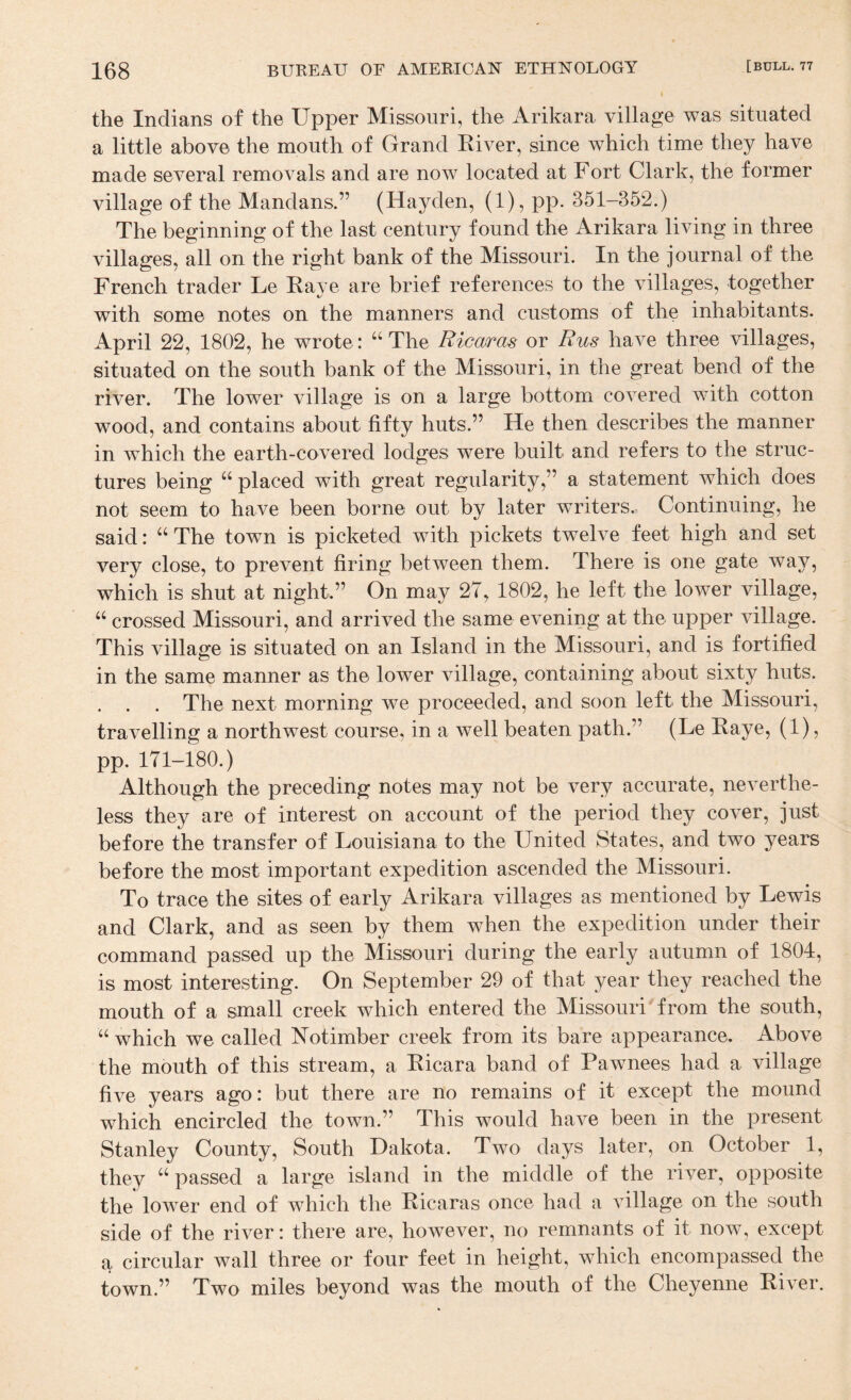 the Indians of the Upper Missouri, the Arikara village was situated a little above the mouth of Grand Kiver, since which time they have made several removals and are now located at Fort Clark, the former village of the Mandans.” (Hayden, (1), pp. 351-352.) The beginning of the last century found the Arikara living in three villages, all on the right bank of the Missouri. In the journal of the French trader Le Kaye are brief references to the villages, together with some notes on the manners and customs of the inhabitants. April 22, 1802, he wrote: “ The Ricaras or Rus have three villages, situated on the south bank of the Missouri, in the great bend of the river. The lower village is on a large bottom covered with cotton wood, and contains about fifty huts.” He then describes the manner in which the earth-covered lodges were built and refers to the struc¬ tures being placed with great regularity,” a statement which does not seem to have been borne out by later writers. Continuing, he said: “ The town is picketed with pickets twelve feet high and set very close, to prevent firing between them. There is one gate way, which is shut at night.” On may 27, 1802, he left the lower village, “ crossed Missouri, and arrived the same evening at the upper village. This village is situated on an Island in the Missouri, and is fortified in the same manner as the lower village, containing about sixty huts. . . . The next morning we proceeded, and soon left the Missouri, travelling a northwest course, in a well beaten path.” (Le Kaye, (1), pp. 171-180.) Although the preceding notes may not be very accurate, neverthe¬ less they are of interest on account of the period they cover, just before the transfer of Louisiana to the United States, and two years before the most important expedition ascended the Missouri. To trace the sites of early Arikara villages as mentioned by Lewis and Clark, and as seen by them when the expedition under their command passed up the Missouri during the early autumn of 1804, is most interesting. On September 29 of that year they reached the mouth of a small creek which entered the Missouri'from the south, “ which we called Notimber creek from its bare appearance. Above the mouth of this stream, a Kicara band of Pawnees had a village five years ago: but there are no remains of it except the mound which encircled the town.” This would have been in the present Stanley County, South Dakota. Two days later, on October 1, they passed a large island in the middle of the river, opposite the lower end of which the Kicaras once had a village on the south side of the river: there are, however, no remnants of it now, except a circular wall three or four feet in height, which encompassed the town.” Two miles beyond was the mouth of the Cheyenne Kiver.