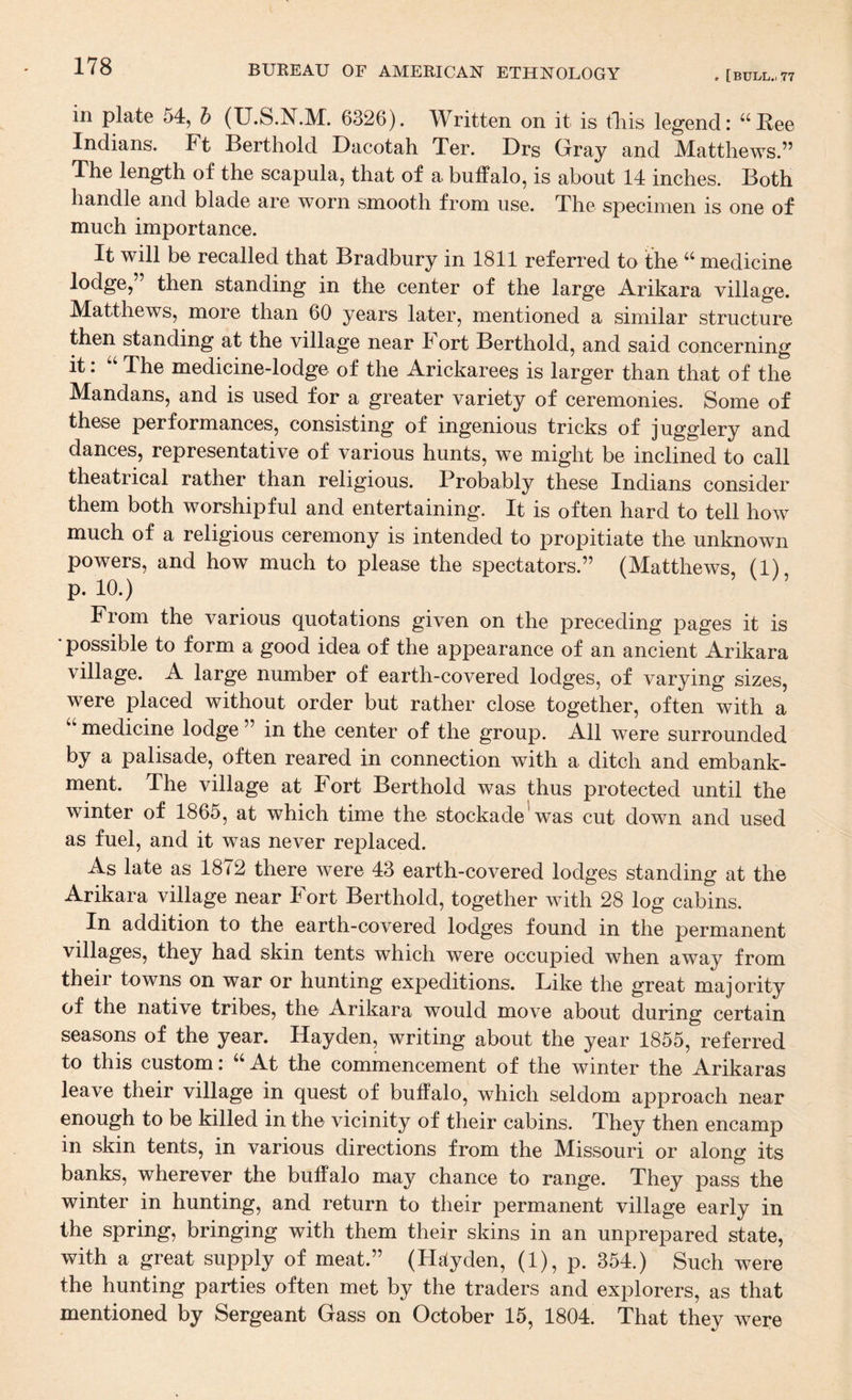 in plate 54, h (U.S.N.M. 6326). Written on it is tliis legend: “Eee Indians. Ft Berthold Dacotah Ter. Drs Gray and Matthews.” The length of the scapula, that of a buffalo, is about 14 inches. Both handle and blade are worn smooth from use. The specimen is one of much importance. It will be recalled that Bradbury in 1811 referred to the “ medicine lodge,” then standing in the center of the large Arikara village. Matthews, more than 60 years later, mentioned a similar structure then standing at the village near Fort Berthold, and said concerning it: The medicine-lodge of the Arickarees is larger than that of the Mandans, and is used for a greater variety of ceremonies. Some of these performances, consisting of ingenious tricks of jugglery and dances, representative of various hunts, we might be inclined to call theatrical rather than religious. Probably these Indians consider them both worshipful and entertaining. It is often hard to tell how much of a religious ceremony is intended to propitiate the unknown powers, and how much to please the spectators.” (Matthews, (1) p. 10.) ’ From the various quotations given on the preceding pages it is * possible to form a good idea of the appearance of an ancient Arikara village. A large number of earth-covered lodges, of varying sizes, were placed without order but rather close together, often with a “ medicine lodge ” in the center of the group. All were surrounded by a palisade, often reared in connection with a ditch and embank¬ ment. The village at Fort Berthold was thus protected until the winter of 1865, at which time the stockade'was cut down and used as fuel, and it was never replaced. As late as 1872 there were 43 earth-covered lodges standing at the Arikara village near Fort Berthold, together with 28 log cabins. In addition to the earth-covered lodges found in the permanent villages, they had skin tents which were occupied when away from their towns on war or hunting expeditions. Like the great majority of the native tribes, the Arikara would move about during certain seasons of the year. Hayden, writing about the year 1855, referred to this custom: ‘‘ At the commencement of the winter the Arikaras leave their village in quest of buffalo, which seldom approach near enough to be killed in the vicinity of their cabins. They then encamp in skin tents, in various directions from the Missouri or along its banks, wherever the buffalo may chance to range. They pass the winter in hunting, and return to their permanent village early in the spring, bringing with them their skins in an unprepared state, with a great supply of meat.” (H^tyden, (1), p. 354.) Such were the hunting parties often met by the traders and explorers, as that mentioned by Sergeant Gass on October 15, 1804. That they were