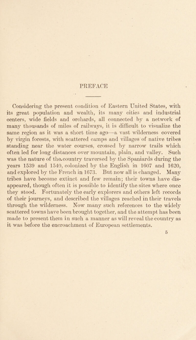 PREFACE Considering the present condition of Eastern United States, with its great population and wealth, its many cities and industrial centers, wide fields and orchards, all connected hy a network of many thousands of miles of railways, it is difficult to visualize the same region as it was a short time ago—a vast wilderness covered by virgin forests, with scattered camps and villages of native tribes standing near the water courses, crossed by narrow trails which often led for long distances over mountain, plain, and valley. Such was the nature of the.country traversed by the Spaniards during the years 1539 and 1540, colonized by the English in 1607 and 1620, and explored by the French in 1673. But now all is changed. Many tribes have become extinct and few remain; their towns have dis¬ appeared, though often it is possible to identify the sites where once they stood. Fortunately the early explorers and others left records of their journeys, and described the villages reached in their travels through the wilderness. Now many such references to the widely scattered towns have been brought together, and the attempt has been made to present them in such a manner as will reveal the country as it was before the encroachment of European settlements.