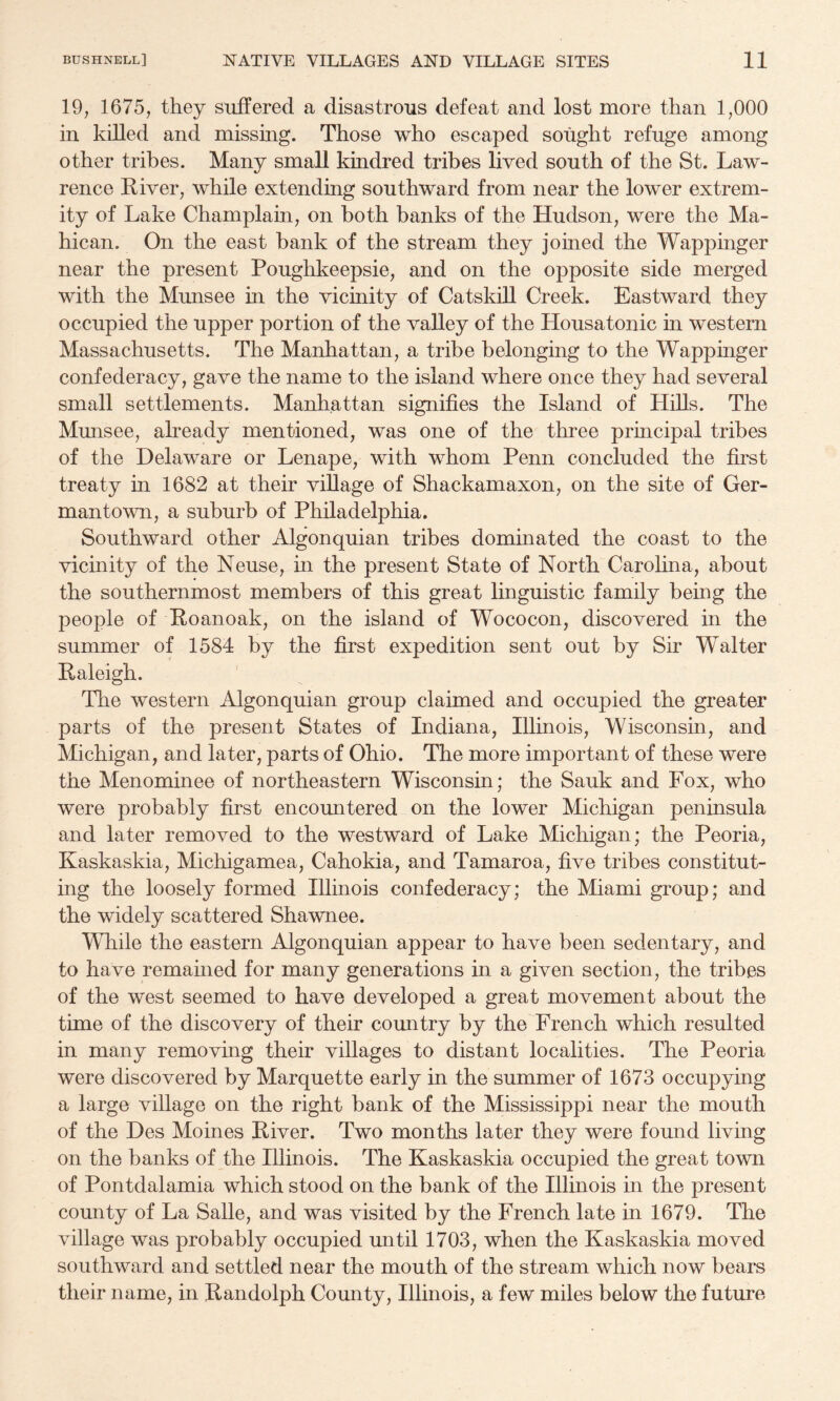 19, 1675, they suffered a disastrous defeat and lost more than 1,000 in killed and missing. Those who escaped sought refuge among other tribes. Many small kindred tribes lived south of the St. Law¬ rence River, while extending southward from near the lower extrem¬ ity of Lake Champlain, on both banks of the Hudson, were the Ma- hican. On the east bank of the stream they joined the Wappinger near the present Poughkeepsie, and on the opposite side merged with the Mimsee in the vicinity of Catskill Creek. Eastward they occupied the upper portion of the valley of the Housatonic in western Massachusetts. The Manhattan, a tribe belonging to the Wappinger confederacy, gave the name to the island where once they had several small settlements. Manhattan signifies the Island of Hills. The Munsee, already mentioned, was one of the three principal tribes of the Delaware or Lenape, with whom Penn concluded the first treaty in 1682 at their village of Shackamaxon, on the site of Ger¬ mantown, a suburb of Philadelphia. Southward other Algonquian tribes dominated the coast to the vicinity of the Neuse, in the present State of North Carolina, about the southernmost members of this great linguistic family being the people of Roanoak, on the island of Wococon, discovered in the summer of 1584 by the first expedition sent out by Sir Walter Raleigh. The western Algonquian group claimed and occupied the greater parts of the present States of Indiana, Illinois, Wisconsin, and Michigan, and later, parts of Ohio. The more important of these were the Menominee of northeastern Wisconsin; the Sauk and Fox, who were probably first encountered on the lower Michigan peninsula and later removed to the westward of Lake Michigan; the Peoria, Kaskaskia, Michigamea, Cahokia, and Tamaroa, five tribes constitut¬ ing the loosely formed Illinois confederacy; the Miami group; and the widely scattered Shawnee. While the eastern Algonquian appear to have been sedentary, and to have remamed for many generations in a given section, the tribes of the west seemed to have developed a great movement about the time of the discovery of their country by the French which resulted in many removing their villages to distant localities. The Peoria were discovered by Marquette early in the summer of 1673 occupying a large village on the right bank of the Mississippi near the mouth of the Des Moines River. Two months later they were found living on the banks of the Illinois. The Kaskaskia occupied the great town of Pontdalamia which stood on the bank of the Illinois in the present county of La Salle, and was visited by the French late in 1679. The village was probably occupied until 1703, when the Kaskaskia moved southward and settled near the mouth of the stream which now bears their name, in Randolph County, Illinois, a few miles below the future