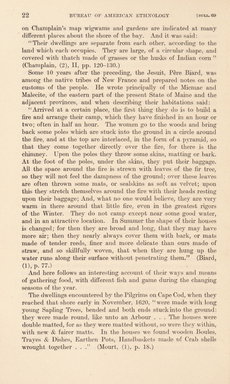on Champlain’s map wigwams and gardens are indicated at many different places about the shore of the bay. And it was said: Their dwellings are separate from each other, according to the land which each occupies. They are large, of a circular shape, and covered with thatch made of grasses or the husks of Indian corn ” (Champlain, (2), II, pp. 120-130.) Some 10 years after the preceding, the Jesuit, Pere Biard, was among the native tribes of New France and prepared notes on the customs of the people. He wrote principally of the Micmac and Malecite, of the eastern part of the present State of Maine and the adjacent provinces, and when describing their habitations said: Arrived at a certain placn, the first thing they do is to build a fire and arrange their camp, which they have finished in an hour or two; often in half an hour. The wom,en go to the woods and bring back some poles which are stuck into the ground in a circle around the fire, and at the top are interlaced, in the form of a pyramid, so that they come together directly over the fire, for there is the chimney. Upon the poles they throw some skins, matting or bark. At the foot of the poles, under the skins, they put their baggage. All the space around the fire is strewn with leaves of the fir tree, so they will not feel the dampness of the ground; over these leaves are often thrown some mats, or sealskins as soft as velvet; upon this they stretch themselves around the fire with their heads resting upon their baggage; And, what no one would believe, they are very warm in there around that little fire, even in the greatest rigors of the Winter. They do not camp except near some good water, and in an attractive location. In Summer the shape of their houses is changed; for then they are broad and long, that they may have more air; then they nearly always cover them with bark, or mats made of tender reeds, finer and more delicate than ours made of straw, and so skillfully woven, that when they are hung up the water runs along their surface without penetrating themd' (Biard, (l),p. 77.) And here follows an interesting account of their ways and means of gathering food, with different fish and game during the changing seasons of the year. The dwellings encoimtered by the Pilgrims on Cape Cod, when they reached that shore early in November, 1620, ‘^were made with long young Sapling Trees, bended and both ends stuck into the ground: they were made round, like unto an Arbour . . . The houses were double matted, for as they were matted without, so were they within, with new & fairer matts. In the houses we found wooden Boules, Trayes & Dishes, Earthen Pots, Handbaskets made of Crab shells wrought together . . (Mourt, (1), p. 18.)