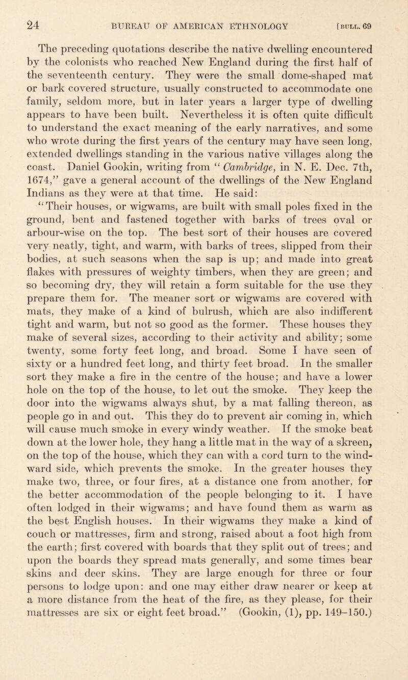 The preceding quotations describe the native dwelling encountered by the colonists who reached New England during the first half of the seventeenth century. They were the small dome-shaped mat or bark covered structure, usually constructed to accommodate one family, seldom more, but in later years a larger type of dwelling appears to have been built. Nevertheless it is often quite difficult to understand the exact meaning of the early narratives, and some who wrote during the first years of the century may have seen long, extended dwellings standing in the various native villages along the coast. Daniel Gookin, writing from Cambridge, in N. E. Dec. 7th, 1674,’^ gave a general account of the dwellings of the New England Indians as they were at that time. He said: Their houses, or wigwams, are built with small poles fixed in the ground, bent and fastened together with barks of trees oval or arbour-wise on the top. The best sort of their houses are covered very neatly, tight, and warm, with barks of trees, slipped from their bodies, at such seasons when the sap is up; and made into great flakes with pressures of weighty timbers, when they are green; and so becoming dry, they will retain a form suitable for the use they prepare them for. The meaner sort or wigwams are covered with mats, they make of a kind of bulrush, which are also indifferent tight and warm, but not so good as the former. These houses they make of several sizes, according to their activity and ability; some twenty, some forty feet long, and broad. Some I have seen of sixty or a hundred feet long, and thirty feet broad. In the smaller sort they make a fire in the centre of the house; and have a lower hole on the top of the house, to let out the smoke. They keep the door into the wigwams always shut, by a mat falling thereon, as people go in and out. This they do to prevent air coming in, which will cause much smoke in every windy weather. If the smoke beat down at the lower hole, they hang a little mat in the way of a skreen, on the top of the house, which they can with a cord turn to the wind¬ ward side, which prevents the smoke. In the greater houses they make two, three, or four fires, at a distance one from another, for the better accommodation of the people belonging to it. I have often lodged in their wigwams; and have found them as warm as the best English houses. In their wigwams they make a kind of couch or mattresses, firm and strong, raised about a foot high from, the earth; first covered with boards that they split out of trees; and upon the boards they spread mats generally, and some times bear skins and deer skins. They are large enough for three or four persons to lodge upon: and one may either draw nearer or keep at a more distance from the heat of the fire, as they please, for their mattresses are six or eight feet broad.’’ (Gookin, (1), pp. 149-150.)