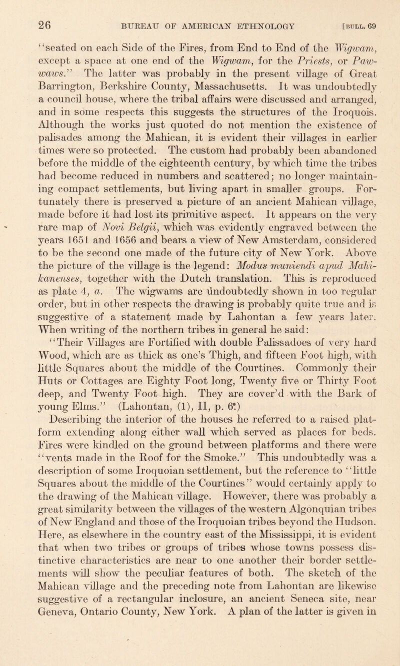 ^^seated on each Side of the Fires, from End to End of the Wigwam, except a space at one end of the Wigwam, for the Priests, or Paw- wawsP The latter was probably in the present village of Great Barrington, Berkshire County, Massachusetts. It was undoubtedly a council house, where the tribal affairs were discussed and arranged, and in some respects this suggests the structures of the Iroquois. Although the works just quoted do not mention the existence of palisades among the Mahican, it is evident their villages in earlier times were so protected. The custom had probably been abandoned before the middle of the eighteenth century, by which time the tribes had become reduced in numbers and scattered; no longer maintain¬ ing compact settlements, but living apart in smaller groups. For¬ tunately there is preserved a picture of an ancient Mahican village, made before it had lost its primitive aspect. It appears on the very rare map of Novi Belgii, which was evidently engraved between the years 1651 and 1656 and bears a view of New Amsterdam, considered to be the second one made of the future city of New York. Above the picture of the village is the legend: Modus muniendi apud MaJii- Icanenses, together with the Dutch translation. This is reproduced as plate 4, a. The wigwams are undoubtedly shown in too regular order, but in other respects the drawing is probably quite true and is suggestive of a statement made by Lahontan a few years later. When writing of the northern tribes in general he said: Their Villages are Fortified with double Palissadoes of very hard Wood, which are as thick as one’s Thigh, and fifteen Foot high, with little Squares about the middle of the Courtines. Commonly their Huts or Cottages are Eighty Foot long, Twenty five or Thirty Foot deep, and Twenty Foot high. They are cover’d with the Bark of young Elms.” (Lahontan, (1), II, p. 6*.) Describing the interior of the houses he referred to a raised plat¬ form extending along either wall which served as places for beds. Fires were kindled on the ground between platforms and there were ^Wents made in the Hoof for the Smoke.” This undoubtedly was a description of some Iroquoian settlement, but the reference to ^Tittle Squares about the middle of the Courtines ” would certainly apply to the drawing of the Mahican village. However, there was probably a great similarity between the villages of the western Algonquian tribes of New England and those of the Iroquoian tribes beyond the Hudson. Here, as elsewhere in the country east of the Mississippi, it is evident that when two tribes or groups of tribes whose towns possess dis¬ tinctive characteristics are near to one another their border settle¬ ments will show the peculiar features of both. The sketch of the Mahican village and the preceding note from Lahontan are likewise suggestive of a rectangular inclosure, an ancient Seneca site, near Geneva, Ontario County, New York. A plan of the latter is given in