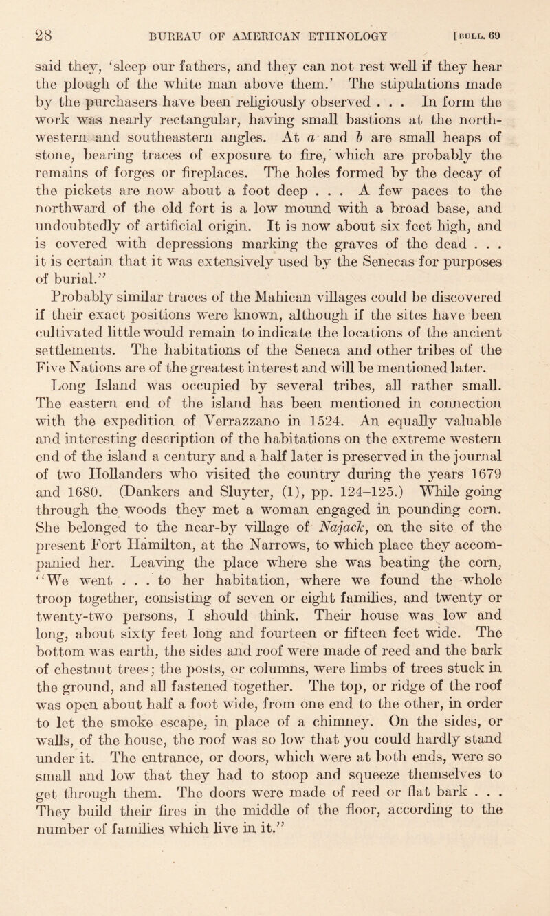 said they, ‘sleep our fathers, and they can not rest well if they hear the plough of the white man above them.’ The stipulations made by the purchasers have been religiously observed ... In form the work was nearly rectangular, having small bastions at the north¬ western and southeastern angles. At a and h are small heaps of stone, bearing traces of exposure to fire, ’ which are probably the remains of forges or fireplaces. The holes formed by the decay of the pickets are now about a foot deep ... A few paces to the northward of the old fort is a low mound with a broad base, and undoubtedly of artificial origin. It is now about six feet high, and is covered with depressions marking the graves of the dead . . . it is certain that it was extensively used by the Senecas for purposes of burial.” Probably similar traces of the Mahican villages could be discovered if their exact positions were known, although if the sites have been cultivated little would remain to indicate the locations of the ancient settlements. The habitations of the Seneca and other tribes of the Five Nations are of the greatest interest and will be mentioned later. Long Island was occupied by several tribes, all rather small. The eastern end of the island has been mentioned in connection with the expedition of Verrazzano in 1524. An equally valuable and interesting description of the habitations on the extreme western end of the island a century and a half later is preserved in the journal of two Hollanders who visited the country during the years 1679 and 1680. (Bankers and Sluyter, (1), pp. 124-125.) While going through the woods they met a woman engaged in pounding corn. She belonged to the near-by village of Najack, on the site of the present Fort Hamilton, at the Narrows, to which place they accom¬ panied her. Leaving the place where she was beating the corn, “We went ... to her habitation, where we found the whole troop together, consisting of seven or eight families, and twenty or twenty-two persons, I should think. Their house was low and long, about sixty feet long and fourteen or fifteen feet wide. The bottom was earth, the sides and roof were made of reed and the bark of chestnut trees; the posts, or columns, were limbs of trees stuck in the ground, and all fastened together. The top, or ridge of the roof was open about half a foot wide, from one end to the other, in order to let the smoke escape, in place of a chimney. On the sides, or walls, of the house, the roof was so low that you could hardly stand under it. The entrance, or doors, which were at both ends, were so small and low that they had to stoop and squeeze themselves to get through them. The doors were made of reed or flat bark . . . They build their fires in the middle of the floor, according to the number of families which live in it.”