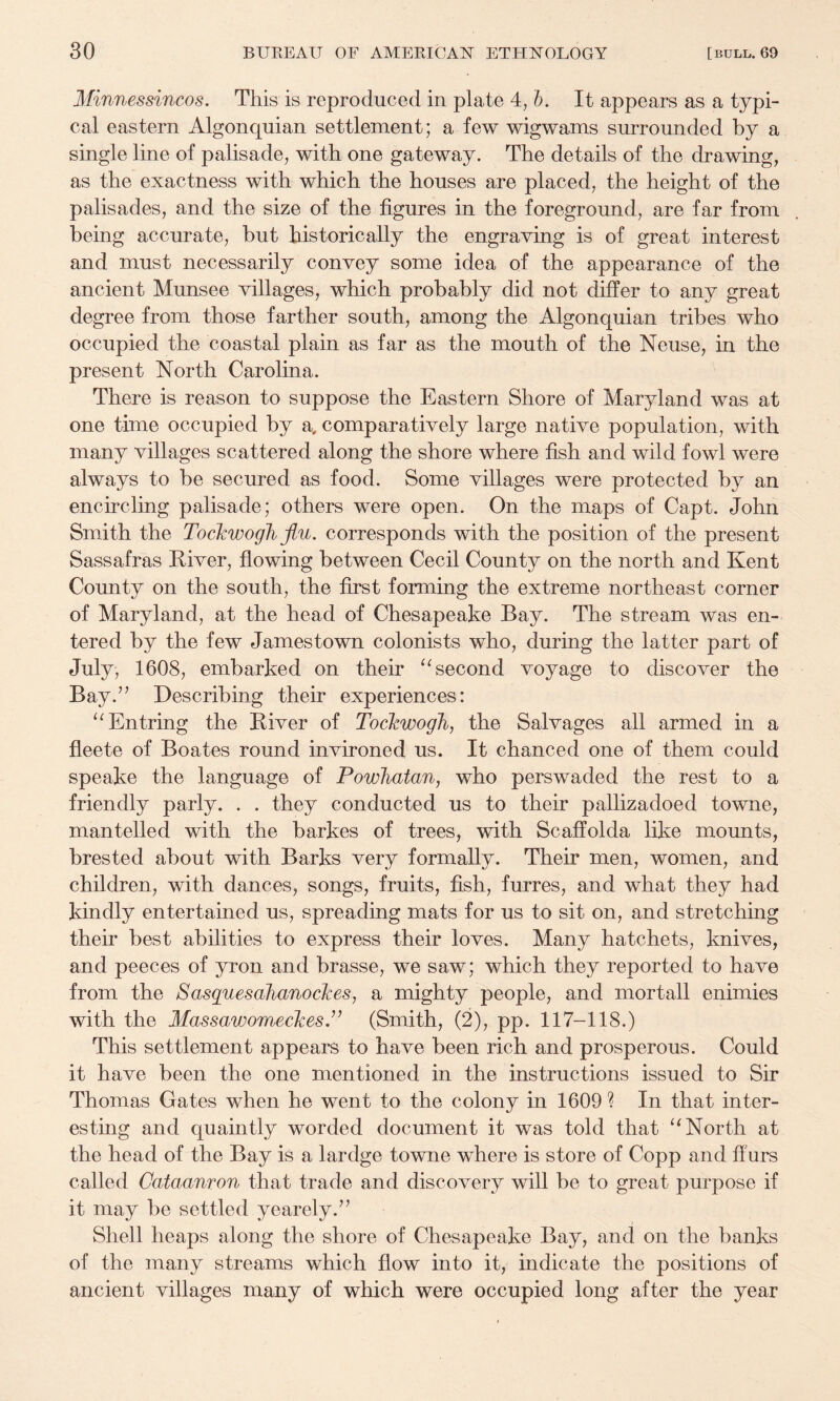 Minnessincos. This is reproduced in plate 4, h. It appears as a typi¬ cal eastern Algonquian settlement; a few wigwams surrounded by a single line of palisade, with one gateway. The details of the drawing, as the exactness with which the houses are placed, the height of the palisades, and the size of the figures in the foreground, are far from being accurate, but historically the engraving is of great interest and must necessarily convey some idea of the appearance of the ancient Munsee villages, which probably did not differ to any great degree from those farther south, among the Algonquian tribes who occupied the coastal plain as far as the mouth of the Neuse, in the present North Carolina. There is reason to suppose the Eastern Shore of Maryland was at one time occupied by a, comparatively large native population, with many villages scattered along the shore where fish and wild fowl were always to be secured as food. Some villages were protected by an encircling palisade; others were open. On the maps of Capt. John Smith the Tockwogh flu. corresponds with the position of the present Sassafras River, flowing between Cecil County on the north and Kent County on the south, the first forming the extreme northeast corner of Maryland, at the head of Chesapeake Bay. The stream was en¬ tered by the few Jamestown colonists who, during the latter part of July, 1608, embarked on their ‘^second voyage to discover the Bay.’’ Describing their experiences: ‘^Entring the River of Tockwogh, the Salvages all armed in a fleete of Boates round invironed us. It chanced one of them could speake the language of Powhatan, who perswaded the rest to a friendly parly. . . they conducted us to their pallizadoed towne, mantelled with the barkes of trees, with Scaffolda like mounts, brested about with Barks very formally. Their men, women, and children, with dances, songs, fruits, fish, furres, and what they had kindly entertained us, spreading mats for us to sit on, and stretching their best abilities to express their loves. Many hatchets, knives, and peeces of yron and brasse, we saw; which they reported to have from the Sasguesahanockes, a mighty people, and mortall enimies with the MassawomeckesJ^ (Smith, (2), pp. 117-118.) This settlement appears to have been rich and prosperous. Could it have been the one mentioned in the instructions issued to Sir Thomas Gates when he went to the colony in 1609 ? In that inter¬ esting and quaintly worded document it was told that North at the head of the Bay is a lardge towne where is store of Copp and fifirs called Cataanron that trade and discovery will be to great purpose if it may be settled yearely.” Shell heaps along the shore of Chesapeake Bay, and on the banks of the many streams which flow into it, indicate the positions of ancient villages many of which were occupied long after the year