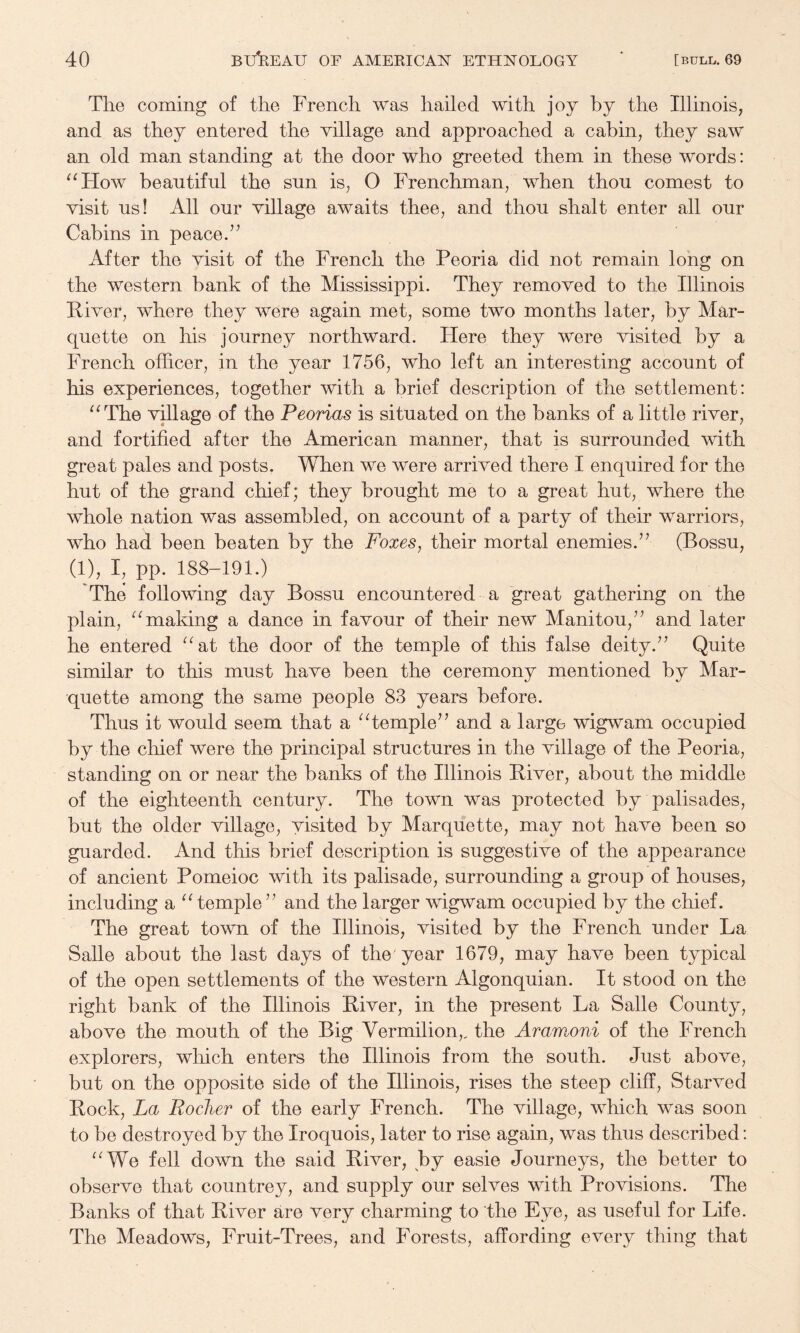 The coming of the French was hailed with joy by the Illinois, and as they entered the village and approached a cabin, they saw an old man standing at the door who greeted them in these words: ^^How beautiful the sun is, O Frenchman, when thou comest to visit us! All our village awaits thee, and thou shalt enter all our Cabins in peace.” After the visit of the French the Peoria did not remain long on the western bank of the Mississippi. They removed to the Illinois Fiver, where they were again met, some two months later, by Mar¬ quette on his journey northward. Here they were visited by a French officer, in the year 1756, who left an interesting account of his experiences, together with a brief description of the settlement: ^^The vdlage of the Peorias is situated on the banks of a little river, and fortified after the American manner, that is surrounded with great pales and posts, When we were arrived there I enquired for the hut of the grand chief; they brought me to a great hut, where the whole nation was assembled, on account of a party of their warriors, who had been beaten by the Foxes, their mortal enemies.” (Bossu, (1), I, pp. 188-191.) The following day Bossu encountered a great gathering on the plain, ^^maldng a dance in favour of their new Manitou,” and later he entered “at the door of the temple of this false deity.” Quite similar to this must have been the ceremony mentioned by Mar¬ quette among the same people 83 years before. Thus it would seem that a “temple” and a large wigwam occupied by the chief were the principal structures in the village of the Peoria, standing on or near the banks of the Illinois Fiver, about the middle of the eighteenth century. The town was protected by palisades, but the older village, visited by Marquette, may not have been so guarded. And this brief description is suggestive of the appearance of ancient Pomeioc with its palisade, surrounding a group of houses, including a “temple” and the larger wigwam occupied by the chief. The great town of the Illinois, visited by the French under La Salle about the last days of the year 1679, may have been typical of the open settlements of the western Algonquian. It stood on the right bank of the Illinois Fiver, in the present La Salle County, above the mouth of the Big Vermilion,, the Aramoni of the French explorers, wliich enters the Illinois from the south. Just above, but on the opposite side of the Illinois, rises the steep cliff. Starved Fock, La Roclier of the early French. The village, which was soon to be destroyed by the Iroquois, later to rise again, was thus described: “We fell down the said Fiver, by easie Journeys, the better to observe that countrey, and supply our selves with Provisions. The Banks of that Fiver are very charming to the Eye, as useful for Life. The Meadows, Fruit-Trees, and Forests, affording every thing that