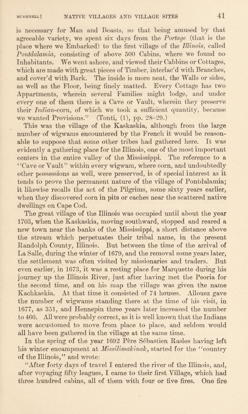 is necessary for Man and Beasts, so that being amused by that agreeable variety, we spent six days from the Portage (that is the place where we Embarked) to the first village of the Illinois^ called Pontdalamia, consisting of above 500 Cabins, where we found no Inhabitants. We went ashore, and viewed their Cabbins or Cottages, which are made with great pieces of Timber, interlac’d with Branches, and cover’d with Bark. The inside is more neat, the Walls or sides, as well as the Floor, being finely matted. Every Cottage has two Appartments, wherein several Families might lodge, and under every one of them there is a Cave or Vault, wherein they preserve their Indian-corn, of which we took a sufficient quantity, because we wanted Provisions.’-’ (Tonti, (1), pp. 28-29.) This was the village of the Kaskaskia, although from the large number of wigwams encountered by the French it would be reason¬ able to suppose that some other tribes had gathered here. It was evidently a gathering place for the Illinois, one of the most important centers in the entire valley of the Mississippi. The referepce to a ^^Cave or Vault” within every wigwam, where corn, and undoubtedly other possessions as well, were preserved, is of special interest as it tends to prove the permanent nature of the village of Pontdalamia; it likewise recalls the act of the Pilgrims, some sixty years earlier, when they discovered corn in pits or caches near the scattered native dwellings on Cape Cod. The great village of the Illinois was occupied until about the year 1703, when the Kaskaskia, moving southward, stopped and reared a new town near the banks of the Mississippi, a short distance above the stream which perpetuates their tribal name, in the present Randolph County, Illinois. But between the time of the arrival of La Salle, during the winter of 1679, and the removal some years later, the settlement was often visited by missionaries and traders. But even earlier, in 1673, it was a resting place for Marquette during his journey up the Illinois River, just after having met the Peoria for the second time, and on his map the village was given the name Kachkaskia. At that time it consisted of 74 houses. Allouez gave the number of wigwams standing there at the time of his visit, in 1677, as 351, and Hennepin three years later increased the number to 460. All were probably correct, as it is well known that the Indians were accustomed to move from place to place, and seldom would all have been gathered in the village at the same time. In the spring of the year 1692 Pere Sebastien Rasies having left his winter encampment at Missilimalcinale, started for the ^ ^country of the Illinois,” and wrote: ^kifter forty days of travel I entered the river of the Illinois, and, after voyaging fifty leagues, I came to their first Village, which had three hundred cabins, all of them with four or five fires. One fire