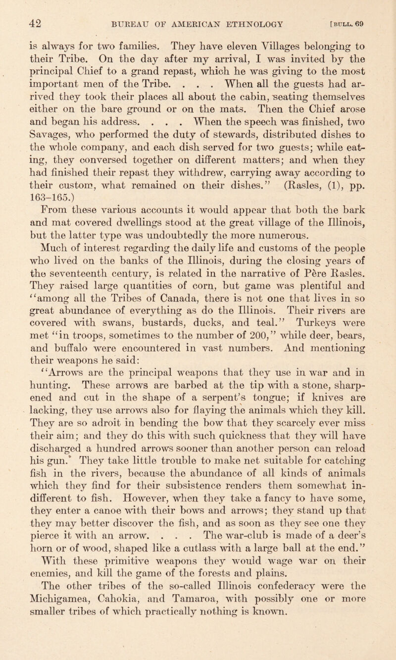is always for two families. They have eleven Villages belonging to their Tribe. On the day after my arrival, I was invited by the principal Chief to a grand repast, which he was giving to the most important men of the Tribe. . . . When all the guests had ar¬ rived they took their places all about the cabin, -seating themselves either on the bare ground or on the mats. Then the Chief arose and began his address. . . . When the speech was finished, two Savages, who performed the duty of stewards, distributed dishes to the whole company, and each dish served for two guests; while eat¬ ing, they conversed together on different matters; and when they had finished their repast they withdrew, carrying away according to their custom, what remained on their dishes.’’ (Kasles, (1), pp. 163-165.) From these various accounts it would appear that both the bark and mat covered dwellings stood at the great village of the Illinois, but the latter type was undoubtedly the more numerous. Much of interest regarding the daily life and customs of the people who lived on the banks of the Illinois, during the closing years of the seventeenth century, is related in the narrative of Pere Pasles. They raised large quantities of corn, but game was plentiful and among all the Tribes of Canada, there is not one that lives in so great abundance of everything as do the Illinois. Their rivers are covered with swans, bustards, ducks, and teal.” Turkeys were met ^Tn troops, sometimes to the number of 200,” while deer, bears, and buffalo were encountered in vast numbers. And mentioning their weapons he said: ‘ ‘Arrows are the principal weapons that they use in war and in hunting. These arrows are barbed at the tip with a stone, sharp¬ ened and out in the shape of a serpent’s tongue; if knives are lacking, they use arrows also for flaying the animals which they kill. They are so adroit in bending the bow that they scarcely ever miss their aim; and they do this with such quickness that they will have discharged a hundred arrows sooner than another person can reload his gun.* They take little trouble to make net suitable for catching fish in the rivers, because the abundance of all kinds of animals which they find for their subsistence renders them somewhat in¬ different to fish. However, when they take a fancy to have some, they enter a canoe with their bows and arrows; they stand up that they may better discover the fish, and as soon as they see one they pierce it with an arrow. . . . The war-club is made of a deer’s horn or of wood, shaped like a cutlass with a large ball at the end. ” With these primitive weapons they would wage war on their enemies, and kill the game of the forests and plains. The other tribes of the so-called Illinois confederacy were the Michigamea, Cahokia, and Tamaroa, with possibly one or more smaller tribes of which practically nothing is known.