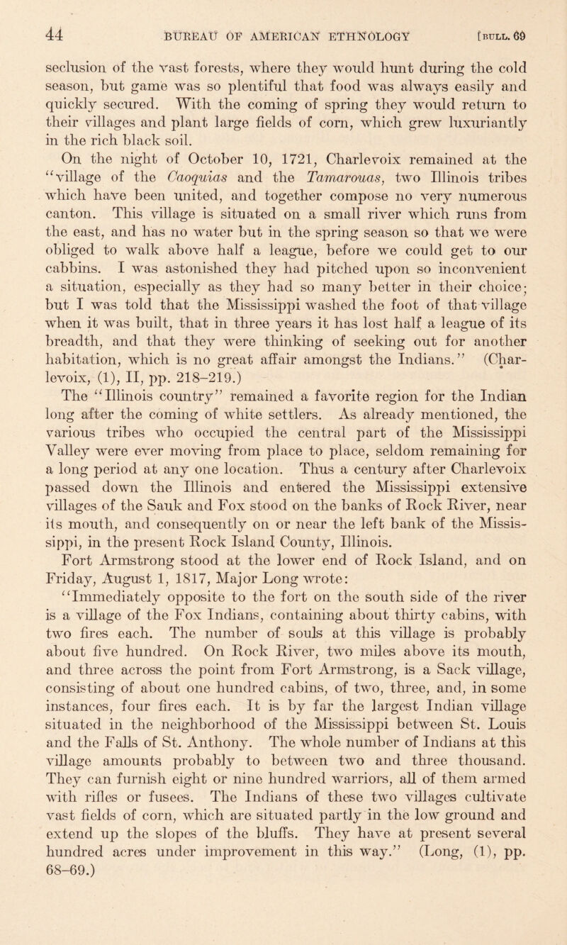 seclusion of the vast forests, where they would hunt during the cold season, but game was so plentiful that food was always easily and quickly secured. With the coming of spring they would return to their ^^illages and plant large fields of corn, which grew luxuriantly in the rich black soil. On the night of October 10, 1721, Charlevoix remained at the ‘tillage of the Caoquias and the Tamarouas, two Illinois tribes which have been united, and together compose no very numerous canton. This village is situated on a small river which runs from the east, and has no water but in the spring season so that we were obliged to walk above half a league, before we could get to our cabbins. I was astonished they had pitched upon so inconvenient a situation, especially as they had so many better in their choice; but I was told that the Mississippi washed the foot of that village when it was built, that in three years it has lost half a league of its breadth, and that they were thinking of seeking out for another habitation, which is no great affair amongst the Indians.^’ (Char¬ levoix, (1), II, pp. 218-219.) - The “Illinois countryremained a favorite region for the Indian long after the coming of white settlers. As already mentioned, the various tribes who occupied the central part of the Mississippi Valley were ever moving from place to place, seldom remaining for a long period at any one location. Thus a century after Charlevoix passed down the Illinois and entered the Mississippi extensive villages of the Sauk and Fox stood on the banks of Rock River, near its mouth, and consequently on or near the left bank of the Missis¬ sippi, in the present Rock Island County, Illinois. Fort Armstrong stood at the lower end of Rock Island, and on Friday, August 1, 1817, Major Long wrote: “Immediately opposite to the fort on the south side of the river is a village of the Fox Indians, containing about thirty cabins, with two fires each. The number of souls at this village is probably about five hundred. On Rock River, two miles above its mouth, and three across the point from Fort Armstrong, is a Sack village, consisting of about one hundred cabins, of two, three, and, in some instances, four fires each. It is by far the largest Indian village situated in the neighborhood of the Mississippi between St. Louis and the Falls of St. Anthony. The whole number of Indians at this village amounts probably to between two and three thousand. They can furnish eight or nine hundred warriors, all of them armed with rifles or fusees. The Indians of these two villages cultivate vast fields of corn, which are situated partly in the low ground and extend up the slopes of the bluffs. They have at present several hundred acres under improvement in this way.” (Long, (1), pp. 68-69.)