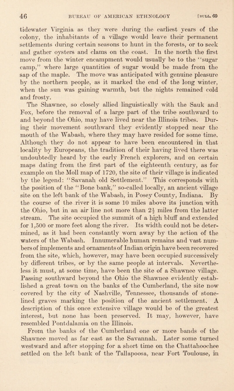 tidewater Virginia as they were during the earliest years of the colony, the inhabitants of a village would leave their permanent settlements during certain seasons to hunt in the forests, or to seek and gather oysters and clams on the coast. In the north the first move from the winter encampment would usually be to the sugar camp,’^ where large quantities of sugar would be made from the sap of the maple. The move was anticipated with genuine pleasure by the northern people, as it marked the end of the long winter, when the sun was gaining warmth, but the nights remained cold and frosty. The Shawnee, so closely allied linguistically with the Sauk and , Fox, before the removal of a large part of the tribe southward to and beyond the Ohio, may have lived near the Illinois tribes. Dur¬ ing their movement southward they evidently stopped near the mouth of the Wabash, where they may have resided for some time. Although they do not appear to have been encountered in that locality by Europeans, the tradition of their having lived there was undoubtedly heard by the early French explorers, and on certain maps dating from the first part of the eighteenth century, as for example on the Moll map of 1720, the site of their village is indicated by the legend: “Savanah old Settlement.’’ This corresponds with the position of the ^^Bone bank,” so-called locally, an ancient village site on the left bank of the Wabash, in Posey County, Indiana. By the course of the river it is some 10 miles above its junction with the Ohio, but in an air line not more than 2i miles from the latter stream. The site occupied the summit of a high bluff and extended for 1,500 or more feet along the river. Its width could not be deter¬ mined, as it had been constantly worn away by the action of the waters of the Wabash. Innumerable human remains and vast num¬ bers of implements and ornaments of Indian origin have been recovered from the site, which, however, may have been occupied successively by different tribes, or by the same people at intervals. Neverthe¬ less it must, at some time, have been the site of a Shawnee village. Passing southward beyond the Ohio the Shawnee evidently estab¬ lished a great town on the banks of the Cumberland, the site now covered by the city of Nashville, Tennessee, thousands of stone- lined graves marking the position of the ancient settlement. A description of tliis once extensive village would be of the greatest interest, but none has been preserved. It may, however, have resembled Pontdalamia on the Illinois* From the banks of the Cumberland one or more bands of the Shawnee moved as far east as the Savannah. Later some turned westward and after stopping for a short time on the Chattahoochee settled on the left bank of the Tallapoosa, near Fort Toulouse, in