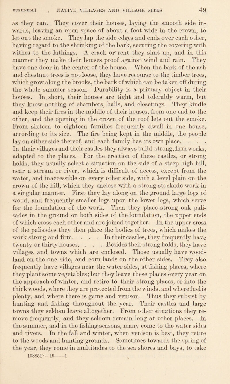 as they can. They cover their houses, layhig the smooth side in¬ wards, leaving an open space of about a foot wide in the crown, to let out the smoke. They lap the side edges and ends over each other, having regard to the slu*inking of the bark, securing the covering with withes to the lathings. A crack or’rent they shmt up, and in this manner they make their houses proof against wind and rain. They have one door in the center of the house. When the bark of the ash and chestnut trees is not loose, they have recourse to the timber trees, which grow along the brooks, the bark of which can be taken off during the whole summer season. Durability is a primary object in their houses. In short, their houses are tight and tolerably warm, but they know nothing of chambers, halls, and closetings. They kindle and keep their fires in the middle of their houses, from one end to the other, and the opening in the crown of the roof lets out the smoke. From sixteen to eighteen families frequently dwell in one house, according to its size. The fire being kept in the middle, the people lay on either side thereof, and each family has its own place. . , . In their villages and their castles they always build strong, firm works, adapted to the places. For the erection of these castles, or strong holds, they usually select a situation on the side of a steep high hill, near a stream or river, which is difficult of access, except from the water, and inaccessible on every other side, with a level plam on the crown of the hiU, which they enclose with a strong stockade work in a singular manner. First they lay along on the ground large logs of wood, and frequently smaller logs upon the lower logs, which serve for the foundation of the work. Then they place strong oak pali¬ sades in the ground on both sides of the foundation, the upper ends of which cross each other and are joined together. In the upper cross of the palisades they then place the bodies of trees, which makes the work strong and firm. ... In their castles, they frequently have twenty or thirty houses. . . . Besides their strong holds, they have villages and towns which are enclosed. Those usually have wood¬ land on the one side, and corn lands on the other sides. They also frequently have villages near the water sides, at fishing places, where they plant some vegetables; but they leave these places every year on the approach of winter, and retire to their strong places, or into the thick woods, where they are protected from the wmds, and where fuel is plenty, and where there is game and venison. Thus they subsist by hunting and fishing throughout the year. Their castles and large towns they seldom leave altogether. From other situations they re¬ move frequently, and they seldom remain long at other places. In the summer, and in the fishing seasons, many come to the water sides and rivers. In the faU and winter, when venison is best, they retire to the woods and hunting grounds. Sometimes towards the spring of the year, they come in multitudes to the sea shores and bays, to take 108851°—19-4