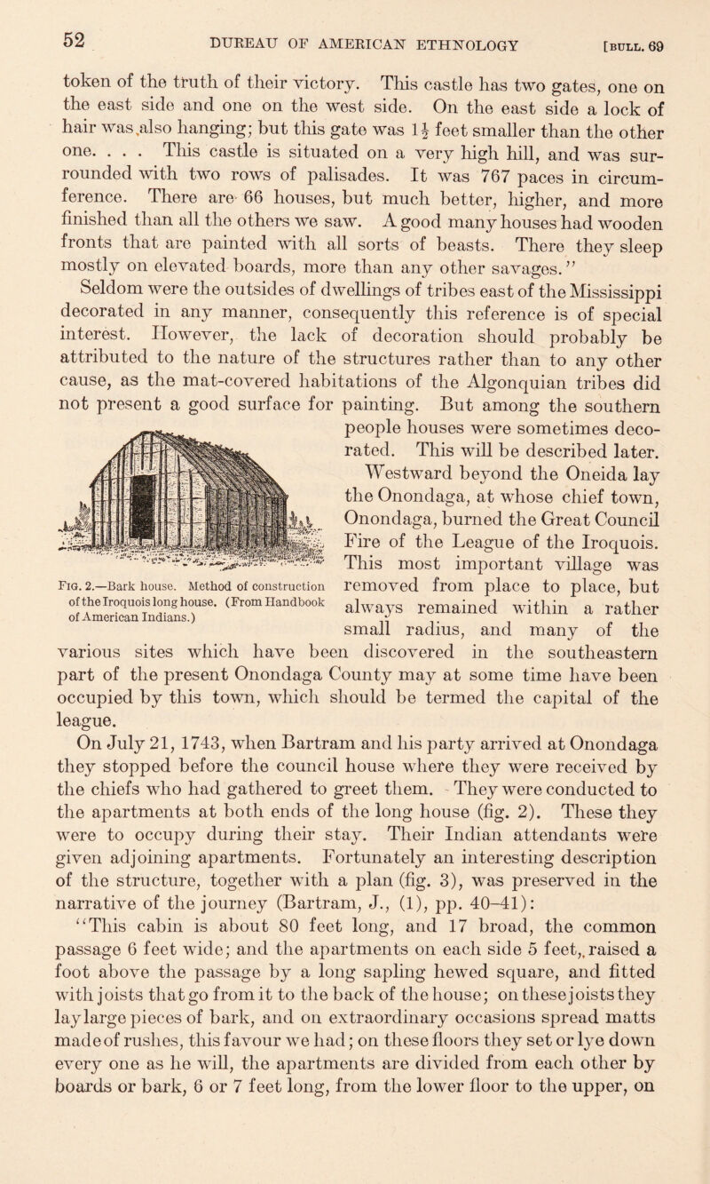 token of the tt*uth of their victory. This castle has two gates, one on the east side and one on the west side. On the east side a lock of hair was.also hanging; but this gate was IJ feet smaller than the other one. . . . This castle is situated on a very high hill, and was sur¬ rounded with two rows of palisades. It was 767 paces in circum¬ ference. There are 66 houses, hut much better, higher, and more finished than all the others we saw. A good many houses had wooden fronts that are painted with all sorts of beasts. There they sleep mostly on elevated boards, more than any other savages. Seldom were the outsides of dwelhngs of tribes east of the Mississippi decorated in any manner, consequently this reference is of special interest. However, the lack of decoration should probably be attributed to the nature of the structures rather than to any other cause, as the mat-covered habitations of the Algonquian tribes did not present a good surface for painting. But among the southern people houses were sometimes deco¬ rated. This will be described later. Westward beyond the Oneida lay the Onondaga, at whose chief town, Onondaga, burned the Great Council Fig. 2,—Bark house. Method of construction removed from place to place, but ofthe Iroquois long house. (From Handbook ^Iways remained witlim a rather of American Indians.) i- small radius, and many of the various sites which have been discovered in the southeastern part of the present Onondaga County may at some time have been occupied by this town, which should be termed the capital of the league. On July 21, 1743, when Bartram and his party arrived at Onondaga they stopped before the council house where they were received by the chiefs who had gathered to greet them. - They were conducted to the apartments at both ends of the long house (fig. 2). These they were to occupy during their stay. Their Indian attendants were given adjoining apartments. Fortunately an interesting description of the structure, together with a plan (fig. 3), was preserved in the narrative of the journey (Bartram, J., (1), pp. 40-41): ^^This cabin is about 80 feet long, and 17 broad, the common passage 6 feet wide; and the apartments on each side 5 feet,.raised a foot above the passage by a long sapling hewed square, and fitted with joists that go from it to the back of the house; on these joists they lay large pieces of bark, and on extraordinary occasions spread matts made of rushes, this favour we had; on these floors they set or lye down every one as he will, the apartments are divided from each other by boards or bark, 6 or 7 feet long, from the lower floor to the upper, on Fire of the League of the Iroquois. This most important village was