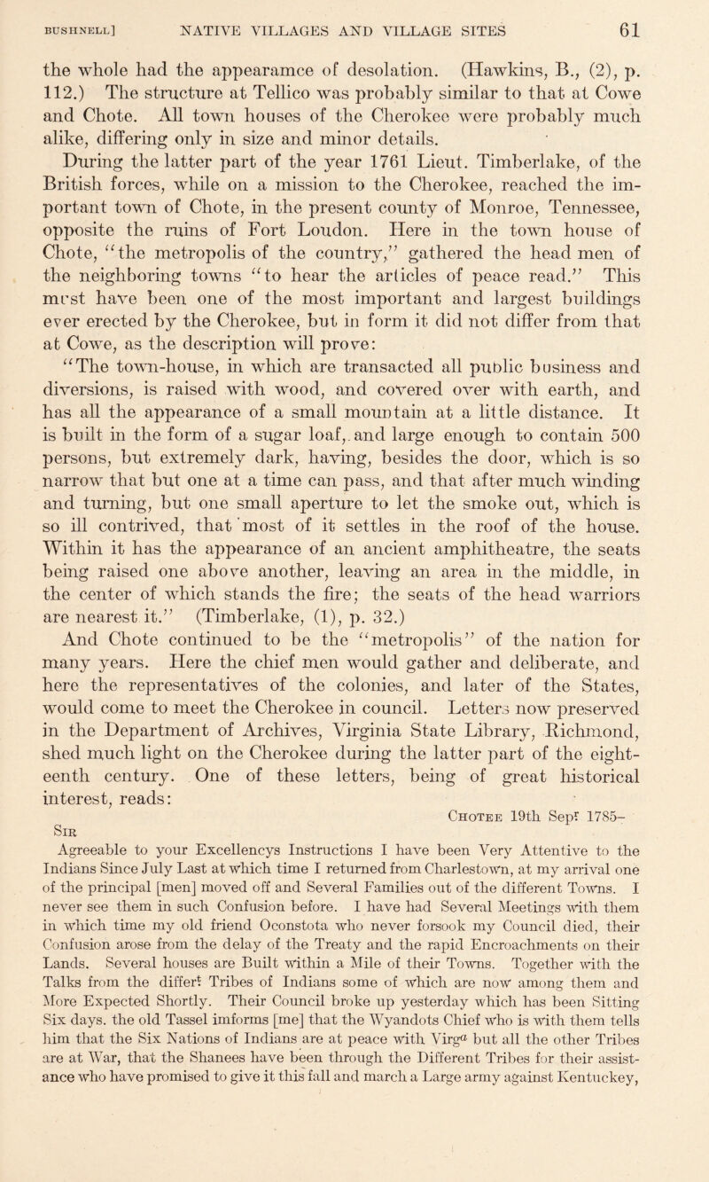 the whole had the appearamce of desolation. (Hawkins, B., (2), p. 112.) The structure at Tellico was probably similar to that at Cowe and Chote. All town houses of the Cherokee were probably much alike, differing only in size and minor details. During the latter part of the year 1761 Lieut. Timberlake, of the British forces, while on a mission to the Cherokee, reached the im¬ portant town of Chote, in the present county of Monroe, Tennessee, opposite the ruins of Fort Loudon. Here in the town house of Chote, ^Ahe metropolis of the country,’^ gathered the headmen of the neighboring towns ^Ao hear the articles of peace read.’’ This must have been one of the most important and largest buildings ever erected by the Cherokee, but in form it did not differ from that at Cowe, as the description will prove: ^^The town-house, in which are transacted all public business and diversions, is raised with wood, and covered over with earth, and has all the appearance of a small mountain at a little distance. It is built in the form of a sugar loaf,, and large enough to contain 500 persons, but extremely dark, having, besides the door, which is so narrow that but one at a time can pass, and that after much winding and turning, but one small aperture to let the smoke out, which is so ill contrived, that ’most of it settles in the roof of the house. Within it has the appearance of an ancient amphitheatre, the seats being raised one above another, leaving an area in the middle, in the center of which stands the fire; the seats of the head warriors are nearest it.” (Timberlake, (1), p. 32.) And Chote continued to be the “metropolis” of the nation for many years. Here the chief men would gather and deliberate, and here the representatives of the colonies, and later of the States, would come to meet the Cherokee in council. Letters now preserved in the Department of Archives, Virginia State Library, Richmond, shed much light on the Cherokee during the latter part of the eight¬ eenth century. One of these letters, being of great historical interest, reads: Chotee 19tli Sepi 1785- Sm Agreeable to your Excellencys Instructions I have been Very Attentive to the Indians Since July Last at which time I returned from Charlestown, at my arrival one of the principal [men] moved off and Several Families out of the different Towns. I never see them in such Confusion before. I have had Several Meetings with them in which time my old friend Oconstota who never forsook my Council died, their Confusion arose from the delay of the Treaty and the rapid Encroachments on their Lands. Several houses are Built within a Mile of their Towns. Together with the Talks from the differ^ Tribes of Indians some of which are now among them and More Expected Shortly. Their Council broke up yesterday which has been Sitting Six days, the old Tassel imforms [me] that the Wyandots Chief who is with them tells him that the Six Nations of Indians are at peace with Virg® but all the other Tribes are at War, that the Shanees have been through the Different Tribes for their assist¬ ance who have promised to give it this fall and march a Large army against Kentuckey,