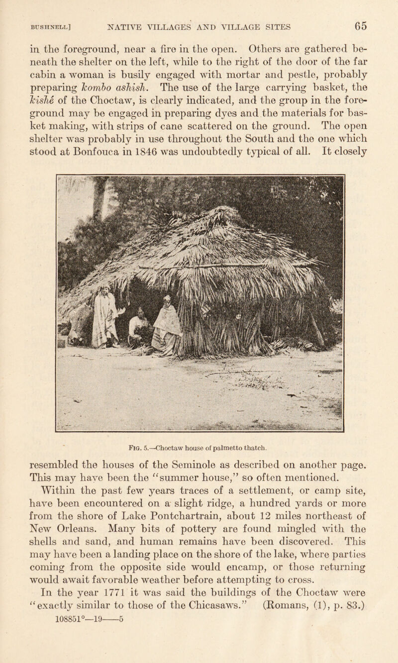 in the foreground, near a fire in the open. Others are gathered be¬ neath the shelter on the left, while to the right of the door of the far cabin a woman is busily engaged with mortar and pestle, probably preparing Tcombo ashish. The use of the large carrying basket, the Icishe of the Choctaw, is clearly indicated, and the group in the fore¬ ground may be engaged in preparing dyes and the materials for bas¬ ket making, with strips of cane scattered on the ground. The open shelter was probably in use throughout the South and the one which stood at Bonfouca in 1846 was undoubtedly typical of all. It closely Fig. 5.—Choctaw house of palmetto thatch. resembled the houses of the Seminole as described on another page. This may have been the ^^summer house,” so often mentioned. Within the past few years traces of a settlement, or camp site, have been encountered on a slight ridge, a hundred yards or more from the shore of Lake Pontchartrain, about 12 miles northeast of New Orleans. Many bits of pottery are found mingled with the shells and sand, and human remains have been discovered. This may have been a landing place on the shore of the lake, where parties coming from the opposite side would encamp, or those returning would await favorable weather before attempting to cross. In the year 1771 it was said the buildings of the Choctaw were exactly similar to those of the Chicasaws.” (Romans, (1), p. 83.) 108851°—19-5