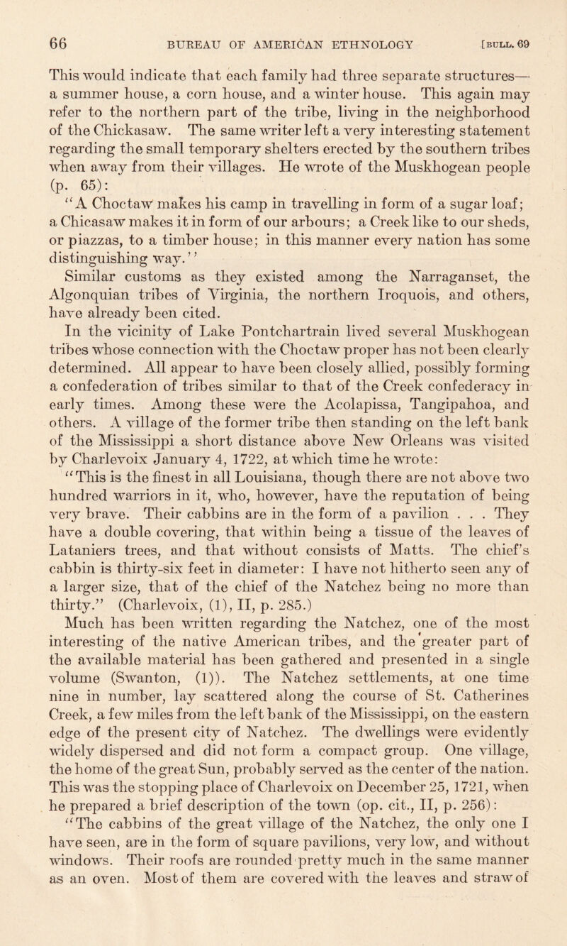 This would indicate that each family had three separate structures— a summer house, a corn house, and a winter house. This again may refer to the northern part of the tribe, living in the neighborhood of the Chickasaw. The same writer left a very interesting statement regarding the small temporary shelters erected by the southern tribes when away from their villages. He wrote of the Muskhogean people (p. 65): A Choctaw makes his camp in travelling in form of a sugar loaf; a Chicasaw makes it in form of our arbours; a Creek like to our sheds, or piazzas, to a timber house; in this manner every nation has some distinguishing way. ’ ^ Similar customs as they existed among the Narraganset, the Algonquian tribes of Virginia, the northern Iroquois, and others, have already been cited. In the vicinity of Lake Pontchartrain lived several Muskhogean tribes whose connection with the Choctaw proper has not been clearly determined. All appear to have been closely allied, possibly forming a confederation of tribes similar to that of the Creek confederacy in early times. Among these were the Acolapissa, Tangipahoa, and others. A village of the former tribe then standing on the left bank of the Mississippi a short distance above New Orleans was visited by Charlevoix January 4, 1722, at which time he wrote: This is the finest in all Louisiana, though there are not above two hundred warriors in it, who, however, have the reputation of being very brave. Their cabbins are in the form of a pavilion . . . They have a double covering, that within being a tissue of the leaves of Lataniers trees, and that without consists of Matts. The chief’s cabbin is thirty-six feet in diameter: I have not hitherto seen any of a larger size, that of the chief of the Natchez being no more than thirty.” (Charlevoix, (1), II, p. 285.) Much has been written regarding the Natchez, one of the most interesting of the native American tribes, and the greater part of the available material has been gathered and presented in a single volume (Swanton, (1)). The Natchez settlements, at one time nine in number, lay scattered along the course of St. Catherines Creek, a few miles from the left bank of the Mississippi, on the eastern edge of the present city of Natchez. The dwellings were evidently widely dispersed and did not form a compact group. One village, the home of the great Sun, probably served as the center of the nation. This was the stopping place of Charlevoix on December 25, 1721, when he prepared a brief description of the town (op. cit., II, p. 256): ^^The cabbins of the great village of the Natchez, the only one I have seen, are in the form of square pavilions, very low, and without windows. Their roofs are rounded-pretty much in the same manner as an oven. Most of them are covered with the leaves and straw of