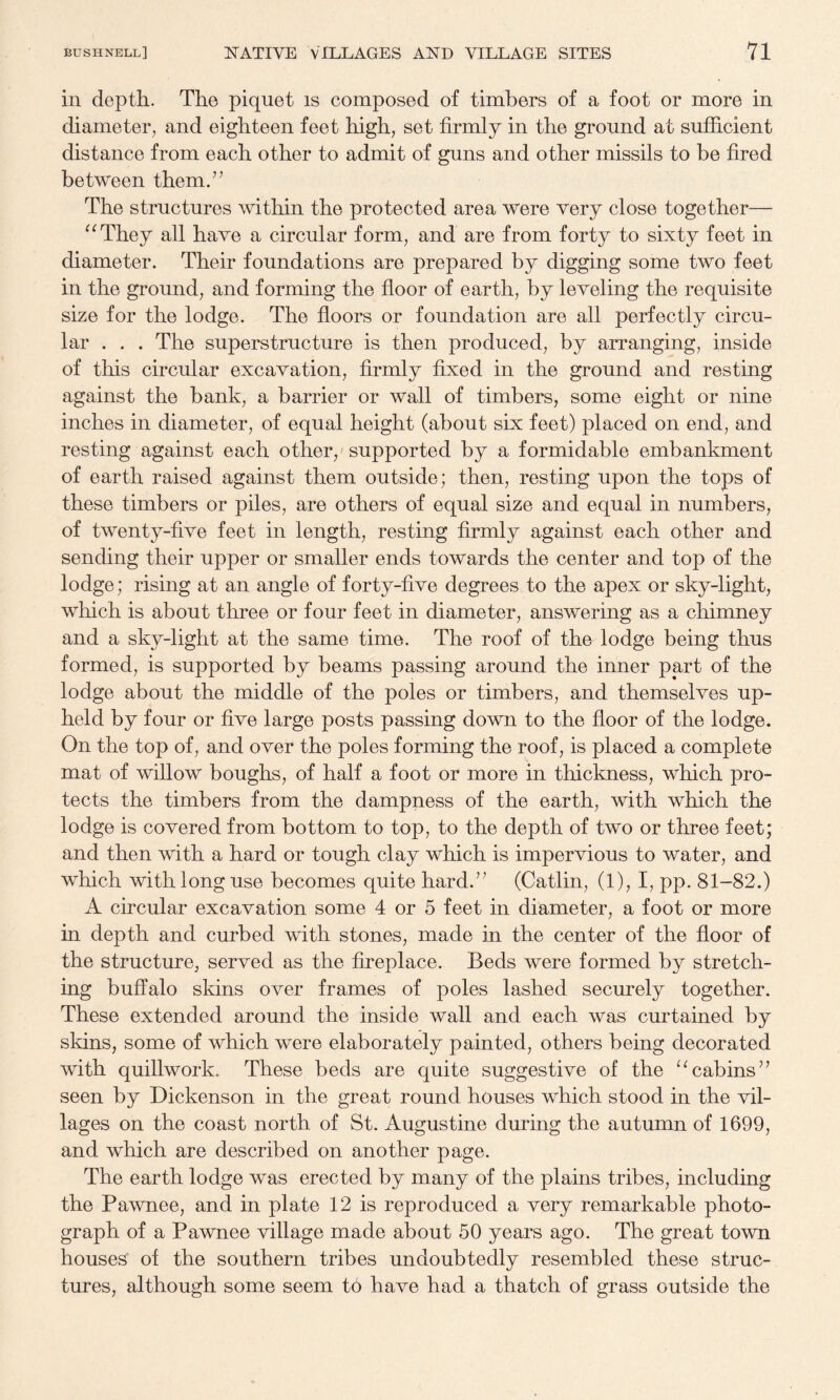 in depth. The piquet is composed of timbers of a foot or more in diameter, and eighteen feet high, set firmly in the ground at sufficient distance from each other to admit of guns and other missils to be fired between them.’^ The structures within the protected area were very close together— ^^They all have a circular form, and are from forty to sixty feet in diameter. Their foundations are prepared by digging some two feet in the ground, and forming the floor of earth, by leveling the requisite size for the lodge. The floors or foundation are all perfectly circu¬ lar . . . The superstructure is then produced, by arranging, inside of this circular excavation, firmly fixed in the ground and resting against the bank, a barrier or wall of timbers, some eight or nine inches in diameter, of equal height (about six feet) placed on end, and resting against each other,'supported by a formidable embankment of earth raised against them outside; then, resting upon the tops of these timbers or piles, are others of equal size and equal in numbers, of twenty-five feet in length, resting firmly against each other and sending their upper or smaller ends towards the center and top of the lodge; rising at an angle of forty-five degrees to the apex or sky-light, which is about three or four feet in diameter, answering as a chimney and a sky-light at the same time. The roof of the lodge being thus formed, is supported by beams passing around the inner part of the lodge about the middle of the poles or timbers, and themselves up¬ held by four or five large posts passing down to the floor of the lodge. On the top of, and over the poles forming the roof, is placed a complete mat of willow boughs, of half a foot or more in thickness, which pro¬ tects the timbers from the dampness of the earth, with which the lodge is covered from bottom to top, to the depth of two or three feet; and then with a hard or tough clay which is impervious to water, and which with long use becomes quite hard.’^ (Catlin, (1), I, pp. 81-82.) A circular excavation some 4 or 5 feet in diameter, a foot or more in depth and curbed with stones, made in the center of the floor of the structure, served as the fireplace. Beds were formed by stretch¬ ing buffalo skins over frames of poles lashed securely together. These extended around the inside wall and each was curtained by skins, some of which were elaborately painted, others being decorated with quillwork. These beds are quite suggestive of the cabins” seen by Dickenson in the great round houses which stood in the vil¬ lages on the coast north of St. Augustine during the autumn of 1699, and which are described on another page. The earth lodge was erected by many of the plains tribes, including the Pawnee, and in plate 12 is reproduced a very remarkable photo¬ graph of a Pawnee village made about 50 years ago. The great town houses' of the southern tribes undoubtedly resembled these struc¬ tures, although some seem t6 have had a thatch of grass outside the