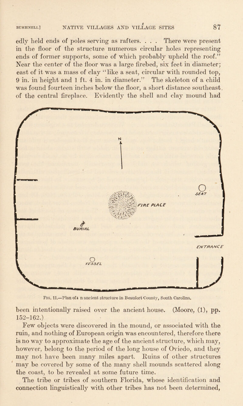 edly held ends of poles serving as rafters. . . . There were present in the floor of the structure numerous circular holes representing ends of former supports, some of which probably upheld the roof.’’ Near the center of the floor was a large flrebed, six feet in diameter; east of it was a mass of clay ^flike a seat, circular with rounded top, 9 in. in height and 1 ft. 4 in. in diameter.” The skeleton of a child was found fourteen inches below the floor, a short distance southeast, of the central fireplace. Evidently the shell and clay mound had been intentionally raised over the ancient house. (Moore, (1), pp. 152-162.) Few objects were discovered in the mound, or associated with the ruin, and nothing of European origin was encountered, therefore there is no way to approximate the age of the ancient structure, which may, however, belong to the period of the long house of Oviedo, and they may not have been many miles apart. Kuins of other structures may be covered by some of the many shell mounds scattered along the coast, to be revealed at some future time. The tribe or tribes of southern Florida, whose identification and connection linguistically with other tribes has not been determined.