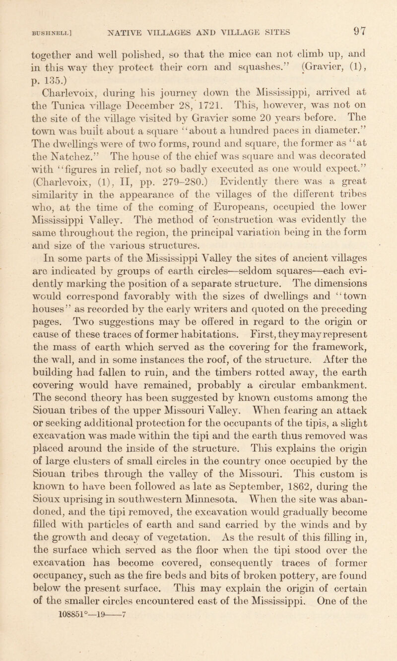 together and well polished, so that the mice can not climb up, and in this way they protect their corn and squashes.” (Gravier, (1), p. 135.) Charlevoix, during his journey down the Mississippi, arrived at the Tunica village December 28, 1721. This, however, was not on the site of the village visited by Gravier some 20 years before. The town was buiit about a square about a hundred paces in diameter.” The dwellings were of two forms, round and square, the former as “at the Natchez.” The hpuse of the chief was square and was decorated with “figures in relief, not so badly executed as one would expect.” (Charlevoix, (1), II, pp. 279-280.) Evidently there was a great similarity in the appearance of the villages of the different tribes who, at the time of the coming of Europeans, occupied the lower Mississippi Valley. The method of construction was evidently the same throughout the region, the principal variation being in the form and size of the various structures. In some parts of the Mississippi Valley the sites of ancient villages arc indicated by groups of earth circles—seldom squares—each evi¬ dently marking the position of a separate structure. The dimensions would correspond favorably with the sizes of dwellings and “town houses ’ ’ as recorded by the early writers and quoted on the preceding pages. Two suggestions may be offered in regard to the origin or cause of these traces of former habitations. First, they may represent the mass of earth which served as the covering for the framework, the wall, and in some instances the roof, of the structure. After the building had fallen to ruin, and the timbers rotted away, the earth covering would have remained, probably a circular embankment. The second theory has been suggested by known customs among the Siouan tribes of the upper Missouri Valley. When fearing an attack or seeking additional protection for the occupants of the tipis, a slight excavation was made within the tipi and the earth thus removed was placed around the inside of the structure. This explains the origin of large clusters of small circles in the country once occupied by the Siouan tribes through the valley of the Missouri. This custom is known to have been followed as late as September, 1862, during the Sioux uprising in southwestern Minnesota. When the site was aban¬ doned, and the tipi removed, the excavation would gradually become filled with particles of earth and sand carried by the winds and by the growth and decay of vegetation. As the result of this filling in, the surface which served as the floor when the tipi stood over the excavation has become covered, consequently traces of former occupancy, such as the fire beds and bits of broken pottery, are found below the present surface. This may explain the origin of certain of the smaller circles encountered east of the Mississippi. One of the 108851°—19-7