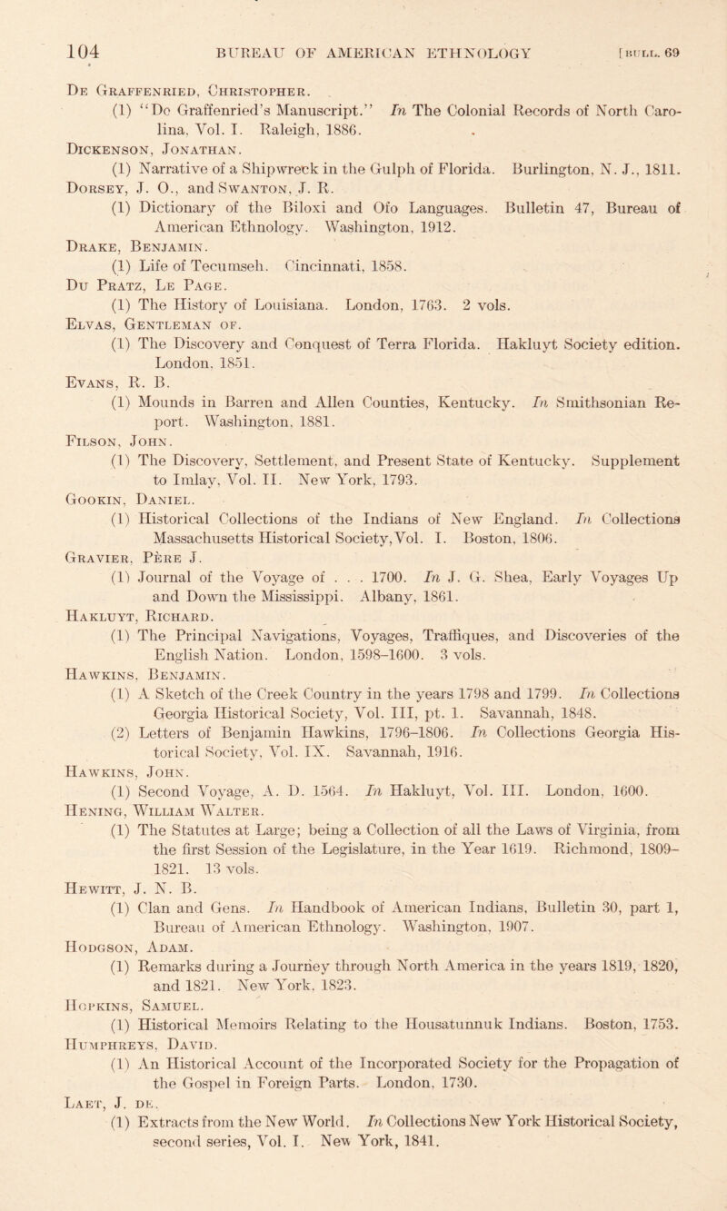 De Graffenried, Christopher. (1) Graffenried’s Manuscript.'’ In The Colonial Records of North Caro¬ lina, Vol. I. Raleigh, 1886. Dickenson, Jonathan. (1) Narrative of a Shipwreck in the Gulph of Florida. Burlington, N. J., 1811. Dorsey, J. O., and Swanton, J. R. (1) Dictionary of the Biloxi and Ofo Languages. Bulletin 47, Bureau of American Ethnology. Washington, 1912. Drake, Benjamin. (1) Life of Teciimseh. Cincinnati, 1858. Du Pratz, Le Page. (1) The History of Louisiana. London, 1763. 2 vols. Elvas, Gentleman of. (1) The Discovery and Conquest of Terra Florida. Hakluyt Society edition. London, 1851. Evans, R. B. (1) Mounds in Barren and Allen Counties, Kentucky. In Smithsonian Re¬ port. Washington, 1881. Filson, John. (1) The Discovery, Settlement, and Present State of Kentucky. Supplement to Imlay, Vol. II. New York, 1793. Gookin, Daniel. (1) Historical Collections of the Indians of New England. In Collections Massachusetts Historical Society,Vol. I. Boston, 1806. Gravier, Pere j. (U Journal of the Voyage of . . . 1700. In J. G. Shea, Early Voyages Up and Down tlie Mississippi. Albany, 1861. Hakluyt, Richard. (1) The Principal Navigations, Voyages, Traffiques, and Discoveries of the English Nation. London, 1598-1600. 3 vols. Hawkins, Benjamin. (1) A Sketch of the Creek Country in the years 1798 and 1799. In Collections Georgia Historical Society, Vol. Ill, pt. 1. Savannah, 1848. (2) Letters of Benjamin Hawkins, 1796-1806. In Collections Georgia His¬ torical Society, Vol, IX. Savannah, 1916. Hawkins, John. (1) Second Voyage, A. D. 1564. In Hakluyt, Vol. III. London, 1600. Hening, William Walter. (1) The Statutes at Large; being a Collection of all the Laws of Virginia, from the first Session of the Legislature, in the Year 1619. Richmond, 1809- 1821. 13 vols. Hewitt, J. N. B. (1) Clan and Gens. In Handbook of American Indians, Bulletin 30, part I, Bureau of American Ethnology. Washington, 1907. Hodgson, Adam. (1) Remarks during a Journey through North America in the years 1819, 1820, and 1821. New York, 1823. Hopkins, Samuel. (1) Historical Memoirs Relating to the Housatunnuk Indians. Boston, 1753. Humphreys, David. (U An Historical Account of the Incorporated Society for the Propagation of the Gospel in Foreign Parts. London, 1730. Laet, j. dk. (1) Extracts from the New World. In Collections New York Historical Society, second series, Vol. I. Nevt York, 1841.