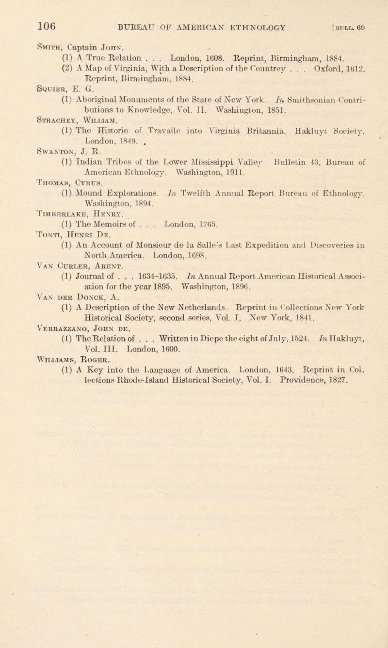 Smith, Captain John. (1) A True Relation . . . London, 1608. Reprint, Birmingham, 1884. (2) A Map of Virginia, With a Description of the Countrey . . . Oxford, 1612. Reprint, Birmingham, 1884. SouiER, E. G. (1) Aboriginal Monuments of the State of New York. In Smithsonian Contri¬ butions to Knowledge, Vol. II. Washington, 1851. Strachey, William. (1) The Historie of Travaile into Virginia Britannia. Hakluyt Society. London, 1849. * SWANTON, J. R. (1) Indian Tribes of the Lower Mississippi Vallejo Bulletin 43, Bureau of American Ethnology. Washington, 1911. Thomas, Cyrus. (1) Mound Explorations. In Twelfth Annual Report Bureau of Ethnology. Washington, 1894. Timberlake, Henry. (1) The Memoirs of . . . London, 1765. Tonti, Henri De. (1) An Account of Monsieur de la Salle’s Last Expedition and Discoveries in North America. London, 1698. Van Curler, Arent. (1) Journal of . . . 1634-1635. In Annual Report American Historical Associ¬ ation for the year 1895. Washington, 1896. Van der Donck, A. (1) A Description of the New Netherlands. Reprint in Collections New York Historical Society, second series, Vol. I. New York, 1841. Verrazzano, John de, (1) The Relation of , . . WritteninDiepetheeightof July, 1524. /n Hakluyt, Vol. III. London, 1600. Williams, Roger. (1) A Key into the Language of America. London, 1643. Reprint in Col. lections Rhode-Island Historical Society, Vol. I. Providence, 1827.