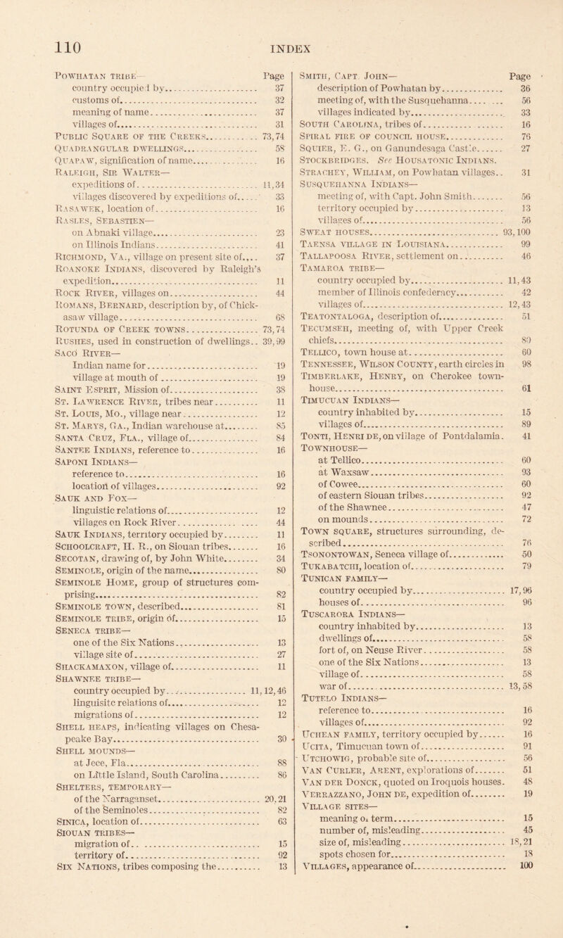 Powhatan tkibe- Page country occupic 1 by.. 37 customs of. 32 meaning of name. 37 villages of.. 31 Public Square of the Creeks. .. 73,74 Quadrangular dwellings. 58 Quapaw, signification of name. 16 Raleigh, Sir Walter— exjieditions of. 11,34 villages discovered by expeditions of.' 33 R A s a AVER, location of. 16 Rasles, Sebastien— on Abnaki village. 23 on Illinois Indians. 41 Richmond, Va., village on present site of.,.. 37 Roanoke Indians, discovered by Raleigh’s expedition. 11 Rock River, villages on.... 44 Romans, Bernard, description by, of Chick¬ asaw Adllage. 68 Rotunda of Creek towns.73,74 Rushes, used in construction of dwellings.. 39,99 Saco River— Indian name for... 19 village at mouth of. 19 Saint Esprit, Mission of... 38 St. I/Aavrence River, tribes near. 11 St. Louis, Mo., Adllage near.. 12 St. Mara'S, Ga., Indian warehouse at. 85 Santa Cruz, Fla., village of. 84 Santee Indians, reference to. 16 Saponi Indians— reference to. 16 location of villages. 92 Sauk and Fox— linguistic relations of. 12 Adllages on Rock River. 44 Sauk Indians, territory occupied by... 11 Schoolcraft, II. R., on Siouan tribes. 16 Secotan, draAving of, by John White. 34 Seminole, origin of the name. 80 Seminole Home, group of structures com¬ prising. 82 Seminole toavn, described. 81 Seminole tribe, origin of. 15 Seneca tribe— one of the Six Nations. 13 village site of. 27 SiiACKAMAxoN, Village of. 11 Shawnee tribe— country occupied by.... 11,12,46 linguisitc relations of. 12 migrations of. 12 Shell heaps, indicating villages on Chesa¬ peake Bay. 30 Shell mounds— at Jece, Fla. 88 on Little Island, South Carolina. 86 Shelters, temporara— of the Narraganset. 20,21 of the Seminoles. 82 Sinica, location of. 63 Siouan tribes— migration of. 15 territory of. 92 Six Nations, tribes composing the. 13 Smith, Capt John— Page description of Powhatan by. 36 meeting of, with the Susquehaima_ 56 Adllages indicated by. 33 South Carolina, tribes of. 16 Spiral fire of counch. house. 76 Squier, E. G., on Ganundesaga Castle. 27 Stocks RIDGES. Sec Housatonic Indians. Strachea', William, on Powhatan villages.. 31 Susquehanna Indians— meeting of, A\dth Capt. John Smith. 56 territory occupied by. 13 Adllages of. 56 Saveat houses...93,100 Taensa village in Louisiana. 99 Tallapoosa Ria^er, settlement on. 46 Tamaroa tribe— country occupied by. 11,43 member of Illinois confederacy. 42 villages of... 12,43 Teatontaloga, description of. 51 Tecumseh, meeting of, vdth Upper Creek cliiefs. 80 Tellico, tovm house at. 60 Tennessee, Wilson County, earth circles hi 98 Timberlake, Henra^, on Cherokee to-wn- house. 61 Timucuan Indians— country inhabited by. 15 villages of. 89 Tonti, Henri DE, on village of Pontdalamia. 41 Townhouse— at Tellico. 60 at Waxsaw. 93 of Cowee. 60 of eastern Siouan tribes. 92 of the Shawnee. 47 on mounds. 72 Town square, structures surrounding, de¬ scribed. 76 Tsonontowan, Seneca village of. 50 Tukabatchi, location of. 79 Tunican family— country occupied by. 17,96 houses of. 96 Tuscarora Indlans— country inhabited by. 13 dAvellings of. 58 fort of, on Neuse River. 58 one of the Six Nations. 13 village of. 58 war of... 13, 58 Tutelo Indians— reference to. 16 villages of. 92 Uchean family, territory occupied by. 16 UciTA, Timucuan tOAvn of. 91 - Utchowig, probable site of. 56 Van Curler, Arent, explorations of. 51 Van der Honck, quoted on Iroquois houses. 48 Verrazzano, John de, expedition of. 19 Village sites— meaning Oi term. 15 number of, misleading. 45 size of, misleading. 18,21 spots chosen for. 18 Villages, appearance of. 100