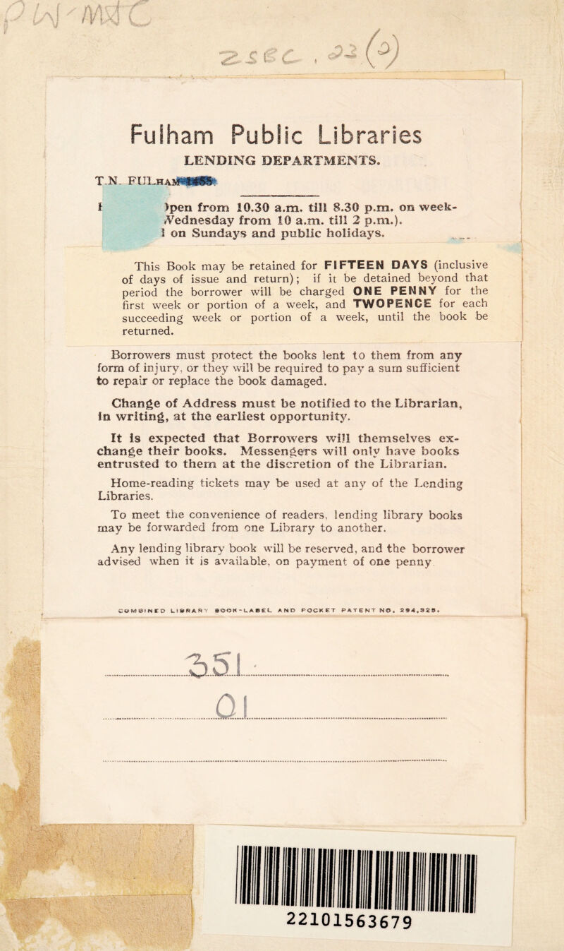 Fulham Public Libraries LENDING DEPARTMENTS. T.N. FULhabM**& i >pen from 10.30 a.m. till 8.30 p.m. on week- *Vednesday from 10 a.m. till 2 p.m.). i on Sundays and public holidays. This Book may be retained for FIFTEEN DAYS (inclusive of days of issue and return); if it be detained beyond that period the borrower will be charged ONE PENNY for the first week or portion of a week, and TWOPENCE for each succeeding week or portion of a week, until the book be returned. Borrowers must protect the books lent to them from any form of injury, or they will be required to pay a sum sufficient to repair or replace the book damaged. Change of Address must be notified to the Librarian, in writing, at the earliest opportunity. It is expected that Borrowers will themselves ex¬ change their books. Messengers will only have books entrusted to them at the discretion of the Librarian. Home-reading tickets may be used at any of the Lending Libraries. To meet the convenience of readers, lending library books may be forwarded from one Library to another. Any lending library book will be reserved, and the borrower advised when it is available, on payment of one penny COMBINED Li&ftARY »(JON-LABEL AND POCKET PATENT NO. 2f4032#» 22101563679