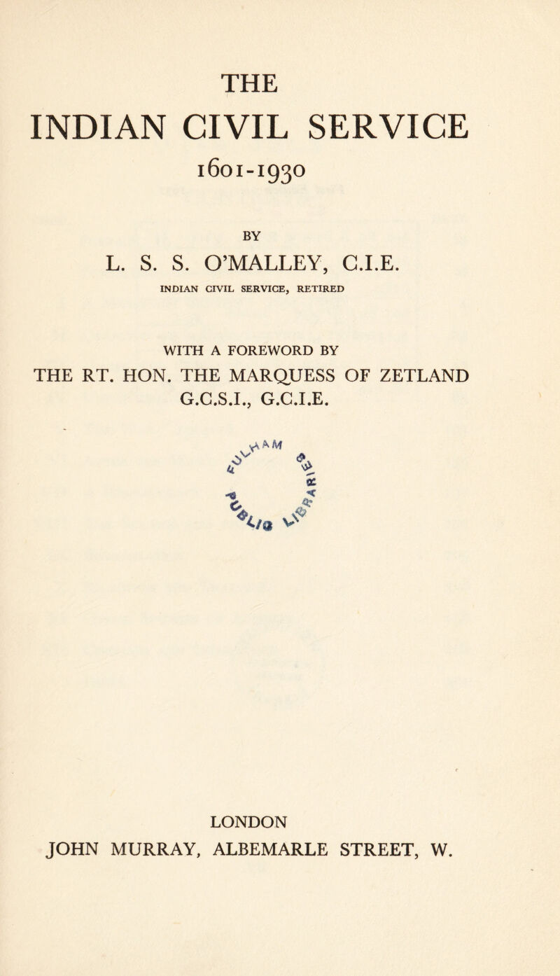 THE INDIAN CIVIL SERVICE 1601-1930 BY L. S. S. O’MALLEY, G.I.E. INDIAN CIVIL SERVICE, RETIRED WITH A FOREWORD BY THE RT. HON. THE MARQUESS OF ZETLAND G.C.S.I., G.C.I.E. ac * LONDON JOHN MURRAY, ALBEMARLE STREET, W.