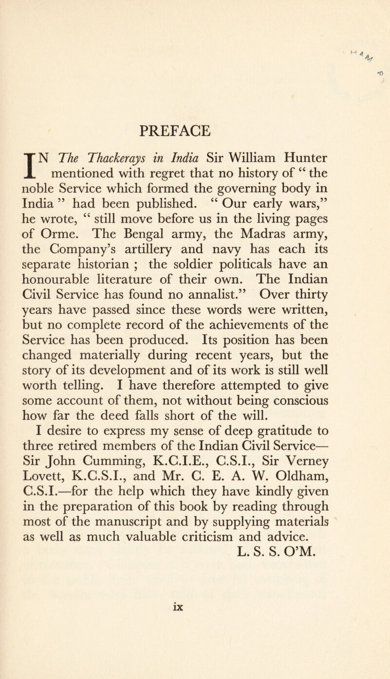 PREFACE M 4 ‘'if IN The Thackerays in India Sir William Hunter mentioned with regret that no history of “ the noble Service which formed the governing body in India ” had been published. cc Our early wars,” he wrote, C£ still move before us in the living pages of Orme. The Bengal army, the Madras army, the Company’s artillery and navy has each its separate historian ; the soldier politicals have an honourable literature of their own. The Indian Civil Service has found no annalist.” Over thirty years have passed since these words were written, but no complete record of the achievements of the Service has been produced. Its position has been changed materially during recent years, but the story of its development and of its work is still well worth telling. I have therefore attempted to give some account of them, not without being conscious how far the deed falls short of the will. I desire to express my sense of deep gratitude to three retired members of the Indian Civil Service— Sir John Cumming, K.C.I.E., C.S.I., Sir Verney Lovett, K.C.S.I., and Mr. C. E. A. W. Oldham, C.S.I.—for the help which they have kindly given in the preparation of this book by reading through most of the manuscript and by supplying materials as well as much valuable criticism and advice. L. S. S. O’M.