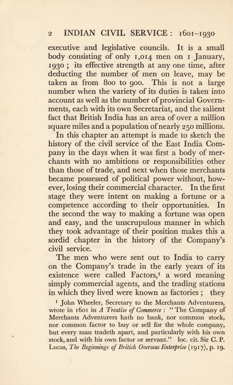 executive and legislative councils. It is a small body consisting of only 1,014 men on 1 January, 1930 ; its effective strength at any one time, after deducting the number of men on leave, may be taken as from 800 to 900. This is not a large number when the variety of its duties is taken into account as well as the number of provincial Govern¬ ments, each with its own Secretariat, and the salient fact that British India has an area of over a million square miles and a population of nearly 250 millions. In this chapter an attempt is made to sketch the history of the civil service of the East India Com¬ pany in the days when it was first a body of mer¬ chants with no ambitions or responsibilities other than those of trade, and next when those merchants became possessed of political power without, how¬ ever, losing their commercial character. In the first stage they were intent on making a fortune or a competence according to their opportunities. In the second the way to making a fortune was open and easy, and the unscrupulous manner in which they took advantage of their position makes this a sordid chapter in the history of the Company’s civil service. The men who were sent out to India to carry on the Company’s trade in the early years of its existence were called Factors,1 a word meaning simply commercial agents, and the trading stations in which they lived were known as factories ; they 1 John Wheeler, Secretary to the Merchants Adventurers, wrote in 1601 in A Treatise of Commerce : “ The Company of Merchants Adventurers hath no bank, nor common stock, nor common factor to buy or sell for the whole company, but every man tradeth apart, and particularly with his own stock, and with his own factor or servant.5’ loc. cit. Sir C. P. Lucas, The Beginnings of British Overseas Enterprise (1917), p. 19.