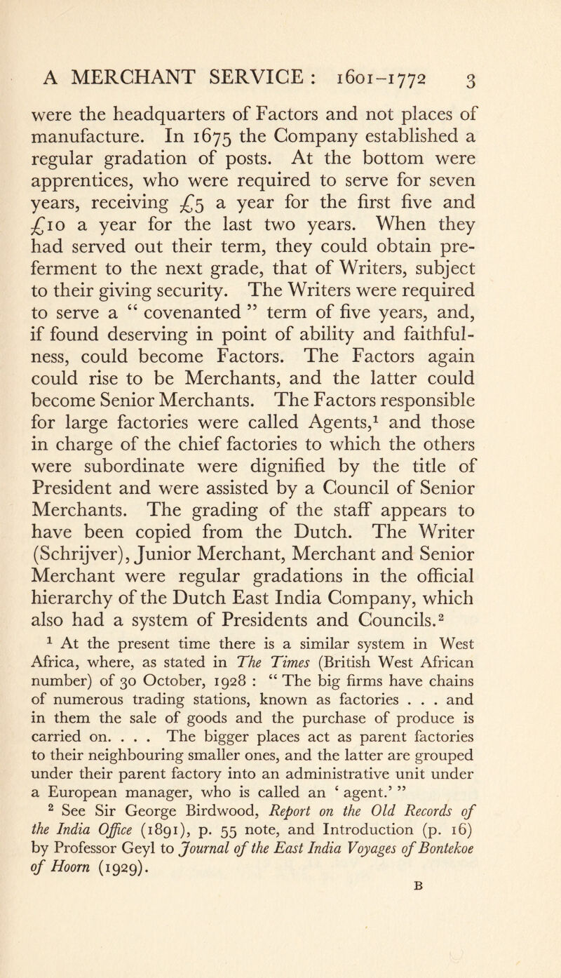 were the headquarters of Factors and not places of manufacture. In 1675 the Company established a regular gradation of posts. At the bottom were apprentices, who were required to serve for seven years, receiving £5 a year for the first five and £10 a year for the last two years. When they had served out their term, they could obtain pre¬ ferment to the next grade, that of Writers, subject to their giving security. The Writers were required to serve a “ covenanted 55 term of five years, and, if found deserving in point of ability and faithful¬ ness, could become Factors. The Factors again could rise to be Merchants, and the latter could become Senior Merchants. The Factors responsible for large factories were called Agents,1 and those in charge of the chief factories to which the others were subordinate were dignified by the title of President and were assisted by a Council of Senior Merchants. The grading of the staff appears to have been copied from the Dutch. The Writer (Schrijver), Junior Merchant, Merchant and Senior Merchant were regular gradations in the official hierarchy of the Dutch East India Company, which also had a system of Presidents and Councils.2 1 At the present time there is a similar system in West Africa, where, as stated in The Times (British West African number) of 30 October, 1928 : “ The big firms have chains of numerous trading stations, known as factories . . . and in them the sale of goods and the purchase of produce is carried on. . . . The bigger places act as parent factories to their neighbouring smaller ones, and the latter are grouped under their parent factory into an administrative unit under a European manager, who is called an 4 agent.5 55 2 See Sir George Birdwood, Report on the Old Records of the India Office (1891), p. 55 note, and Introduction (p. 16) by Professor Geyl to Journal of the East India Voyages of Bontekoe of Hoorn (1929). B