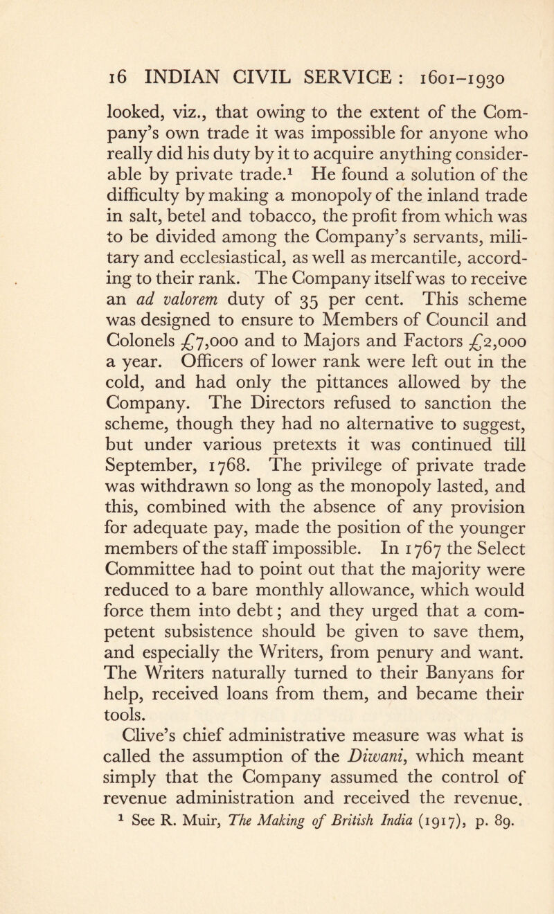 looked, viz., that owing to the extent of the Com¬ pany’s own trade it was impossible for anyone who really did his duty by it to acquire anything consider¬ able by private trade.1 He found a solution of the difficulty by making a monopoly of the inland trade in salt, betel and tobacco, the profit from which was to be divided among the Company’s servants, mili¬ tary and ecclesiastical, as well as mercantile, accord¬ ing to their rank. The Company itself was to receive an ad valorem duty of 35 per cent. This scheme was designed to ensure to Members of Council and Colonels £7,000 and to Majors and Factors £2,000 a year. Officers of lower rank were left out in the cold, and had only the pittances allowed by the Company. The Directors refused to sanction the scheme, though they had no alternative to suggest, but under various pretexts it was continued till September, 1768. The privilege of private trade was withdrawn so long as the monopoly lasted, and this, combined with the absence of any provision for adequate pay, made the position of the younger members of the staff impossible. In 1767 the Select Committee had to point out that the majority were reduced to a bare monthly allowance, which would force them into debt; and they urged that a com¬ petent subsistence should be given to save them, and especially the Writers, from penury and want. The Writers naturally turned to their Banyans for help, received loans from them, and became their tools. Clive’s chief administrative measure was what is called the assumption of the Diwani, which meant simply that the Company assumed the control of revenue administration and received the revenue. 1 See R. Muir, The Making of British India (1917), p. 89.