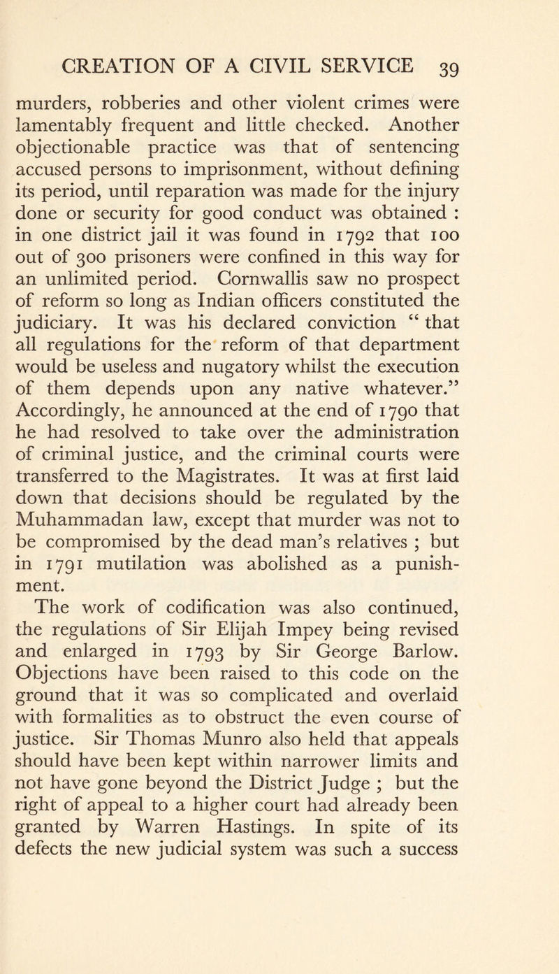 murders, robberies and other violent crimes were lamentably frequent and little checked. Another objectionable practice was that of sentencing accused persons to imprisonment, without defining its period, until reparation was made for the injury done or security for good conduct was obtained : in one district jail it was found in 1792 that 100 out of 300 prisoners were confined in this way for an unlimited period. Cornwallis saw no prospect of reform so long as Indian officers constituted the judiciary. It was his declared conviction “ that all regulations for the reform of that department would be useless and nugatory whilst the execution of them depends upon any native whatever.55 Accordingly, he announced at the end of 1790 that he had resolved to take over the administration of criminal justice, and the criminal courts were transferred to the Magistrates. It was at first laid down that decisions should be regulated by the Muhammadan law, except that murder was not to be compromised by the dead man's relatives ; but in 1791 mutilation was abolished as a punish¬ ment. The work of codification was also continued, the regulations of Sir Elijah Impey being revised and enlarged in 1793 by Sir George Barlow. Objections have been raised to this code on the ground that it was so complicated and overlaid with formalities as to obstruct the even course of justice. Sir Thomas Munro also held that appeals should have been kept within narrower limits and not have gone beyond the District Judge ; but the right of appeal to a higher court had already been granted by Warren Hastings. In spite of its defects the new judicial system was such a success