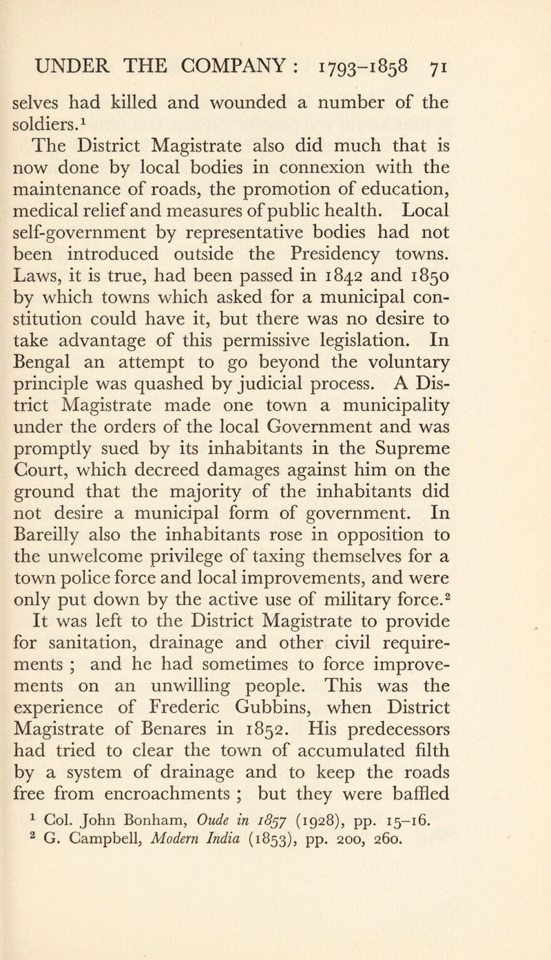 selves had killed and wounded a number of the soldiers.1 The District Magistrate also did much that is now done by local bodies in connexion with the maintenance of roads, the promotion of education, medical relief and measures of public health. Local self-government by representative bodies had not been introduced outside the Presidency towns. Laws, it is true, had been passed in 1842 and 1850 by which towns which asked for a municipal con¬ stitution could have it, but there was no desire to take advantage of this permissive legislation. In Bengal an attempt to go beyond the voluntary principle was quashed by judicial process. A Dis¬ trict Magistrate made one town a municipality under the orders of the local Government and was promptly sued by its inhabitants in the Supreme Court, which decreed damages against him on the ground that the majority of the inhabitants did not desire a municipal form of government. In Bareilly also the inhabitants rose in opposition to the unwelcome privilege of taxing themselves for a town police force and local improvements, and were only put down by the active use of military force.2 It was left to the District Magistrate to provide for sanitation, drainage and other civil require¬ ments ; and he had sometimes to force improve¬ ments on an unwilling people. This was the experience of Frederic Gubbins, when District Magistrate of Benares in 1852. His predecessors had tried to clear the town of accumulated filth by a system of drainage and to keep the roads free from encroachments ; but they were baffled 1 Col. John Bonham, Oude in 1857 (1928), pp. 15-16. 2 G. Campbell, Modern India (1853), pp. 200, 260.