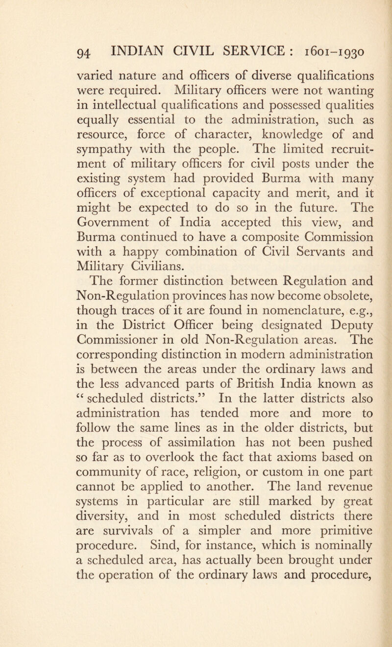 varied nature and officers of diverse qualifications were required. Military officers were not wanting in intellectual qualifications and possessed qualities equally essential to the administration, such as resource, force of character, knowledge of and sympathy with the people. The limited recruit¬ ment of military officers for civil posts under the existing system had provided Burma with many officers of exceptional capacity and merit, and it might be expected to do so in the future. The Government of India accepted this view, and Burma continued to have a composite Commission with a happy combination of Civil Servants and Military Civilians. The former distinction between Regulation and Non-Regulation provinces has now become obsolete, though traces of it are found in nomenclature, e.g., in the District Officer being designated Deputy Commissioner in old Non-Regulation areas. The corresponding distinction in modern administration is between the areas under the ordinary laws and the less advanced parts of British India known as cc scheduled districts,” In the latter districts also administration has tended more and more to follow the same lines as in the older districts, but the process of assimilation has not been pushed so far as to overlook the fact that axioms based on community of race, religion, or custom in one part cannot be applied to another. The land revenue systems in particular are still marked by great diversity, and in most scheduled districts there are survivals of a simpler and more primitive procedure. Sind, for instance, which is nominally a scheduled area, has actually been brought under the operation of the ordinary laws and procedure,