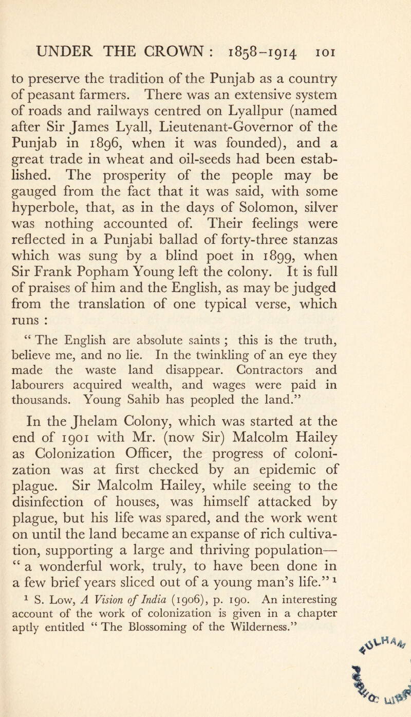 to preserve the tradition of the Punjab as a country of peasant farmers. There was an extensive system of roads and railways centred on Lyallpur (named after Sir James Lyall, Lieutenant-Governor of the Punjab in 1896, when it was founded), and a great trade in wheat and oil-seeds had been estab¬ lished. The prosperity of the people may be gauged from the fact that it was said, with some hyperbole, that, as in the days of Solomon, silver was nothing accounted of. Their feelings were reflected in a Punjabi ballad of forty-three stanzas which was sung by a blind poet in 1899, when Sir Frank Popham Young left the colony. It is full of praises of him and the English, as may be judged from the translation of one typical verse, which runs : “ The English are absolute saints ; this is the truth, believe me, and no lie. In the twinkling of an eye they made the waste land disappear. Contractors and labourers acquired wealth, and wages were paid in thousands. Young Sahib has peopled the land.” In the Jhelam Colony, which was started at the end of 1901 with Mr. (now Sir) Malcolm Hailey as Colonization Officer, the progress of coloni¬ zation was at first checked by an epidemic of plague. Sir Malcolm Hailey, while seeing to the disinfection of houses, was himself attacked by plague, but his life was spared, and the work went on until the land became an expanse of rich cultiva¬ tion, supporting a large and thriving population— “ a wonderful work, truly, to have been done in a few brief years sliced out of a young man’s life.” 1 1 S. Low, A Vision of India (1906), p. 190. An interesting account of the work of colonization is given in a chapter aptly entitled “ The Blossoming of the Wilderness.”