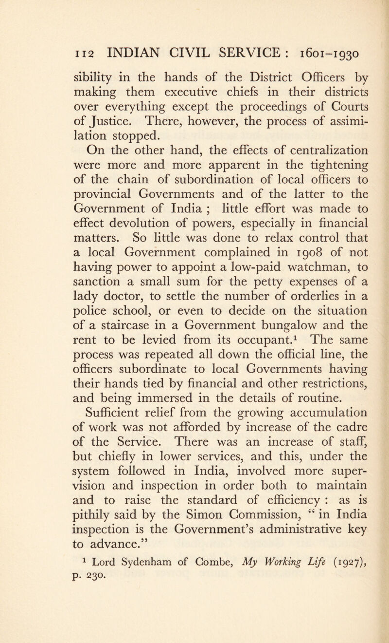 sibility in the hands of the District Officers by making them executive chiefs in their districts over everything except the proceedings of Courts of Justice. There, however, the process of assimi¬ lation stopped. On the other hand, the effects of centralization were more and more apparent in the tightening of the chain of subordination of local officers to provincial Governments and of the latter to the Government of India ; little effort was made to effect devolution of powers, especially in financial matters. So little was done to relax control that a local Government complained in 1908 of not having power to appoint a low-paid watchman, to sanction a small sum for the petty expenses of a lady doctor, to settle the number of orderlies in a police school, or even to decide on the situation of a staircase in a Government bungalow and the rent to be levied from its occupant.1 The same process was repeated all down the official line, the officers subordinate to local Governments having their hands tied by financial and other restrictions, and being immersed in the details of routine. Sufficient relief from the growing accumulation of work was not afforded by increase of the cadre of the Service. There was an increase of staff, but chiefly in lower services, and this, under the system followed in India, involved more super¬ vision and inspection in order both to maintain and to raise the standard of efficiency : as is pithily said by the Simon Commission, “ in India inspection is the Government’s administrative key to advance.” 1 Lord Sydenham of Combe, My Working Life (1927), p. 230.