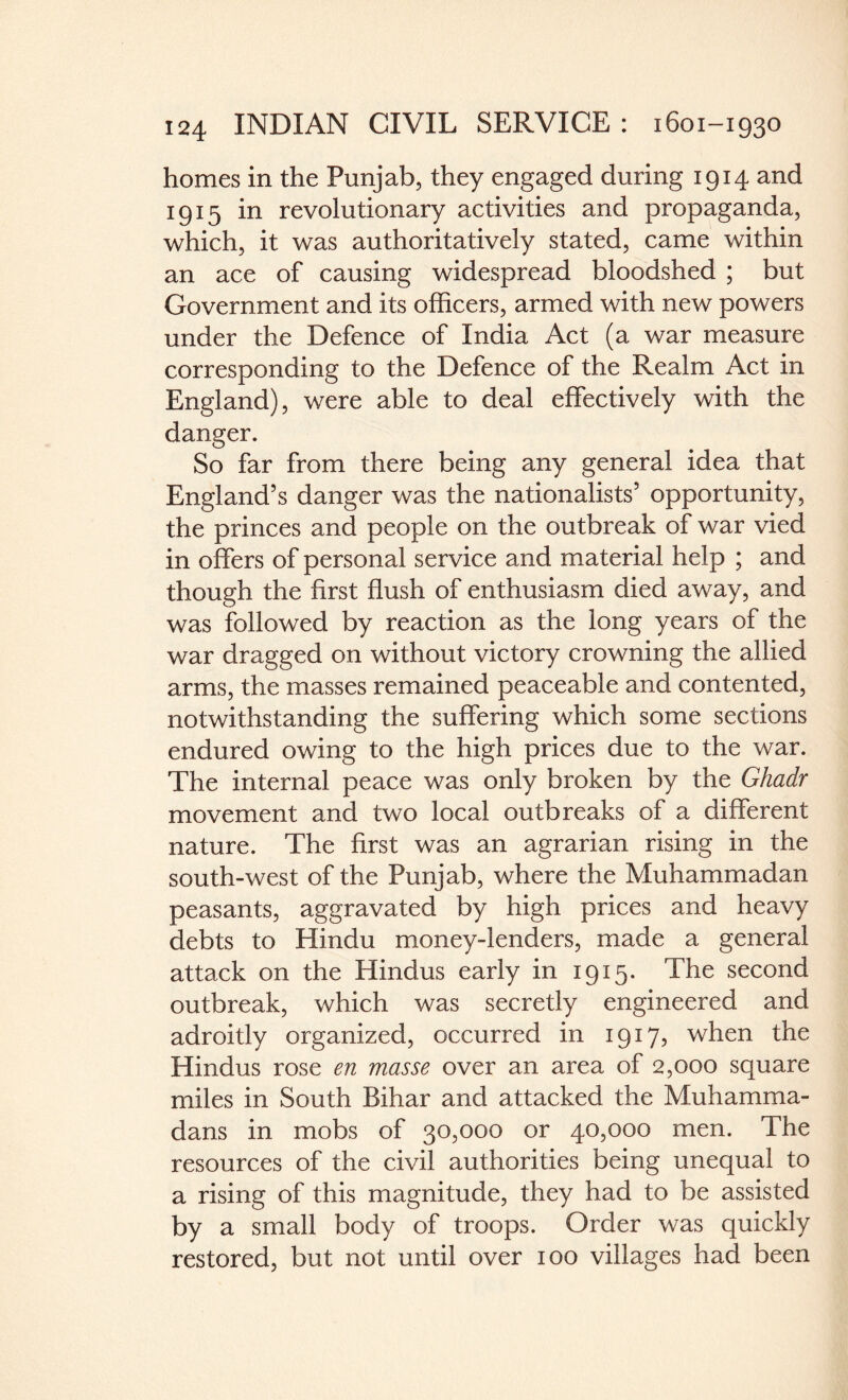 homes in the Punjab, they engaged during 1914 and 1915 in revolutionary activities and propaganda, which, it was authoritatively stated, came within an ace of causing widespread bloodshed ; but Government and its officers, armed with new powers under the Defence of India Act (a war measure corresponding to the Defence of the Realm Act in England), were able to deal effectively with the danger. So far from there being any general idea that England’s danger was the nationalists’ opportunity, the princes and people on the outbreak of war vied in offers of personal service and material help ; and though the first flush of enthusiasm died away, and was followed by reaction as the long years of the war dragged on without victory crowning the allied arms, the masses remained peaceable and contented, notwithstanding the suffering which some sections endured owing to the high prices due to the war. The internal peace was only broken by the Ghadr movement and two local outbreaks of a different nature. The first was an agrarian rising in the south-west of the Punjab, where the Muhammadan peasants, aggravated by high prices and heavy debts to Hindu money-lenders, made a general attack on the Hindus early in 1915. The second outbreak, which was secretly engineered and adroitly organized, occurred in 1917? when the Hindus rose en masse over an area of 2,000 square miles in South Bihar and attacked the Muhamma¬ dans in mobs of 30,000 or 40,000 men. The resources of the civil authorities being unequal to a rising of this magnitude, they had to be assisted by a small body of troops. Order was quickly restored, but not until over 100 villages had been