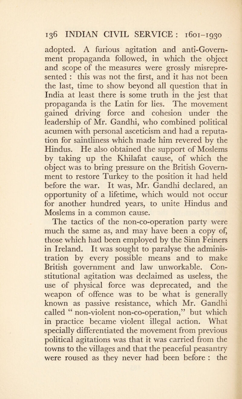 adopted. A furious agitation and anti-Govern¬ ment propaganda followed, in which the object and scope of the measures were grossly misrepre¬ sented : this was not the first, and it has not been the last, time to show beyond all question that in India at least there is some truth in the jest that propaganda is the Latin for lies. The movement gained driving force and cohesion under the leadership of Mr. Gandhi, who combined political acumen with personal asceticism and had a reputa¬ tion for saintliness which made him revered by the Hindus. He also obtained the support of Moslems by taking up the Khilafat cause, of which the object was to bring pressure on the British Govern¬ ment to restore Turkey to the position it had held before the war. It was, Mr. Gandhi declared, an opportunity of a lifetime, which would not occur for another hundred years, to unite Hindus and Moslems in a common cause. The tactics of the non-co-operation party were much the same as, and may have been a copy of, those which had been employed by the Sinn Feiners in Ireland. It was sought to paralyse the adminis¬ tration by every possible means and to make British government and law unworkable. Con¬ stitutional agitation was declaimed as useless, the use of physical force was deprecated, and the weapon of offence was to be what is generally known as passive resistance, which Mr. Gandhi called “ non-violent non-co-operation,5’ but which in practice became violent illegal action. What specially differentiated the movement from previous political agitations was that it was carried from the towns to the villages and that the peaceful peasantry were roused as they never had been before : the