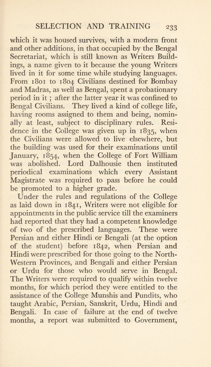 which it was housed survives, with a modern front and other additions, in that occupied by the Bengal Secretariat, which is still known as Writers Build¬ ings, a name given to it because the young Writers lived in it for some time while studying languages. From 1801 to 1804 Civilians destined for Bombay and Madras, as well as Bengal, spent a probationary period in it ; after the latter year it was confined to Bengal Civilians. They lived a kind of college life, having rooms assigned to them and being, nomin¬ ally at least, subject to disciplinary rules. Resi¬ dence in the College was given up in 1835, when the Civilians were allowed to live elsewhere, but the building was used for their examinations until January, 1854, when the College of Fort William was abolished. Lord Dalhousie then instituted periodical examinations which every Assistant Magistrate was required to pass before he could be promoted to a higher grade. Under the rules and regulations of the College as laid down in 1841, Writers were not eligible for appointments in the public service till the examiners had reported that they had a competent knowledge of two of the prescribed languages. These were Persian and either Hindi or Bengali (at the option of the student) before 1842, when Persian and Hindi were prescribed for those going to the North- Western Provinces, and Bengali and either Persian or Urdu for those who would serve in Bengal. The Writers were required to qualify within twelve months, for which period they were entitled to the assistance of the College Munshis and Pundits, who taught Arabic, Persian, Sanskrit, Urdu, Hindi and Bengali. In case of failure at the end of twelve months, a report was submitted to Government,