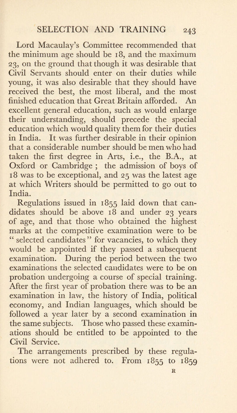 Lord Macaulay’s Committee recommended that the minimum age should be 18, and the maximum 23, on the ground that though it was desirable that Civil Servants should enter on their duties while young, it was also desirable that they should have received the best, the most liberal, and the most finished education that Great Britain afforded. An excellent general education, such as would enlarge their understanding, should precede the special education which would quality them for their duties in India. It was further desirable in their opinion that a considerable number should be men who had taken the first degree in Arts, i.e., the B.A., at Oxford or Cambridge ; the admission of boys of 18 was to be exceptional, and 25 was the latest age at which Writers should be permitted to go out to India. Regulations issued in 1855 laid down that can¬ didates should be above 18 and under 23 years of age, and that those who obtained the highest marks at the competitive examination were to be “ selected candidates” for vacancies, to which they would be appointed if they passed a subsequent examination. During the period between the two examinations the selected candidates were to be on probation undergoing a course of special training. After the first year of probation there was to be an examination in law, the history of India, political economy, and Indian languages, which should be followed a year later by a second examination in the same subjects. Those who passed these examin¬ ations should be entitled to be appointed to the Civil Service. The arrangements prescribed by these regula¬ tions were not adhered to. From 1855 to 1859 R