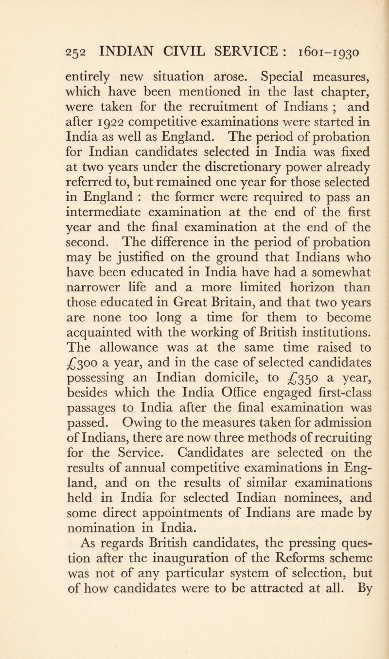 entirely new situation arose. Special measures, which have been mentioned in the last chapter, were taken for the recruitment of Indians ; and after 1922 competitive examinations were started in India as well as England. The period of probation for Indian candidates selected in India was fixed at two years under the discretionary power already referred to, but remained one year for those selected in England : the former were required to pass an intermediate examination at the end of the first year and the final examination at the end of the second. The difference in the period of probation may be justified on the ground that Indians who have been educated in India have had a somewhat narrower life and a more limited horizon than those educated in Great Britain, and that two years are none too long a time for them to become acquainted with the working of British institutions. The allowance was at the same time raised to £300 a year, and in the case of selected candidates possessing an Indian domicile, to £350 a year, besides which the India Office engaged first-class passages to India after the final examination was passed. Owing to the measures taken for admission of Indians, there are now three methods of recruiting for the Service. Candidates are selected on the results of annual competitive examinations in Eng¬ land, and on the results of similar examinations held in India for selected Indian nominees, and some direct appointments of Indians are made by nomination in India. As regards British candidates, the pressing ques¬ tion after the inauguration of the Reforms scheme was not of any particular system of selection, but of how candidates were to be attracted at all. By