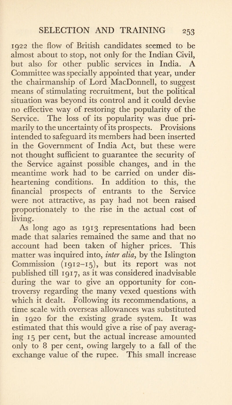 1922 the flow of British candidates seemed to be almost about to stop, not only for the Indian Civil, but also for other public services in India. A Committee was specially appointed that year, under the chairmanship of Lord MacDonnell, to suggest means of stimulating recruitment, but the political situation was beyond its control and it could devise no effective way of restoring the popularity of the Service. The loss of its popularity was due pri¬ marily to the uncertainty of its prospects. Provisions intended to safeguard its members had been inserted in the Government of India Act, but these were not thought sufficient to guarantee the security of the Service against possible changes, and in the meantime work had to be carried on under dis¬ heartening conditions. In addition to this, the financial prospects of entrants to the Service were not attractive, as pay had not been raised proportionately to the rise in the actual cost of living. As long ago as 1913 representations had been made that salaries remained the same and that no account had been taken of higher prices. This matter was inquired into, inter alia, by the Islington Commission (1912-15), but its report was not published till 1917, as it was considered inadvisable during the war to give an opportunity for con¬ troversy regarding the many vexed questions with which it dealt. Following its recommendations, a time scale with overseas allowances was substituted in 1920 for the existing grade system. It was estimated that this would give a rise of pay averag¬ ing 15 per cent, but the actual increase amounted only to 8 per cent, owing largely to a fall of the exchange value of the rupee. This small increase