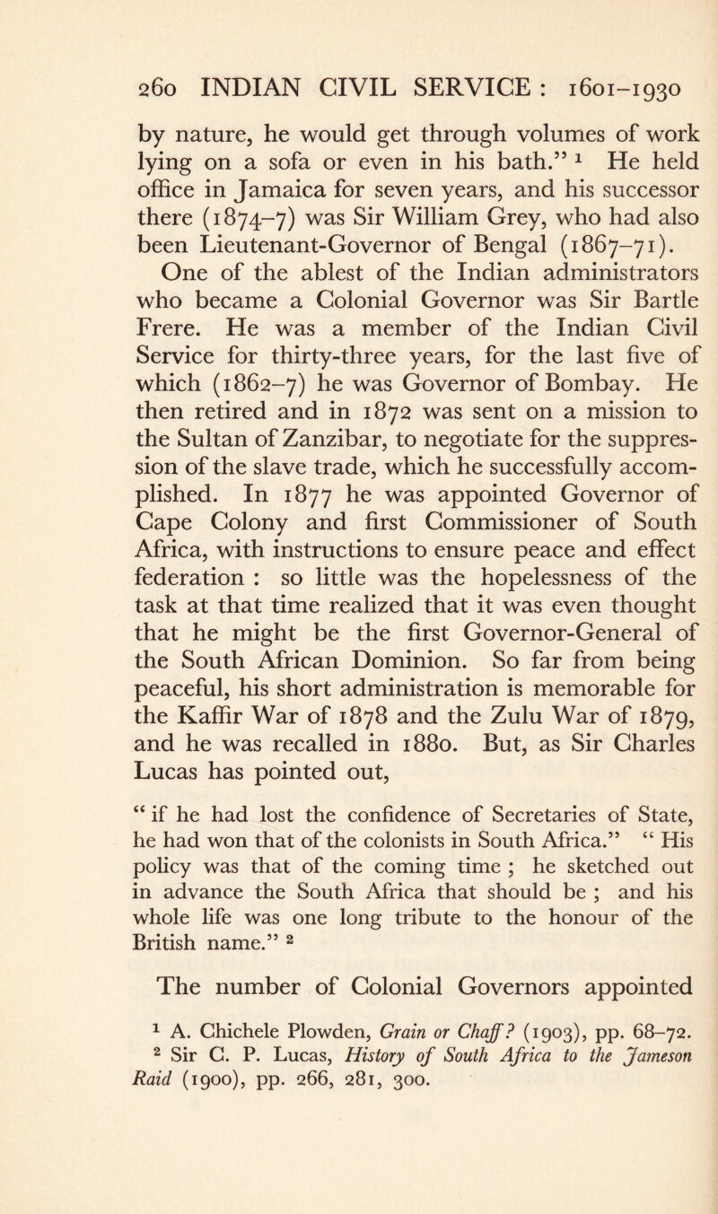 by nature, he would get through volumes of work lying on a sofa or even in his bath.” 1 He held office in Jamaica for seven years, and his successor there (1874-7) was Sir William Grey, who had also been Lieutenant-Governor of Bengal (1867-71). One of the ablest of the Indian administrators who became a Golonial Governor was Sir Bartle Frere. He was a member of the Indian Givil Service for thirty-three years, for the last five of which (1862-7) was Governor of Bombay. He then retired and in 1872 was sent on a mission to the Sultan of Zanzibar, to negotiate for the suppres¬ sion of the slave trade, which he successfully accom¬ plished. In 1877 he was appointed Governor of Cape Colony and first Commissioner of South Africa, with instructions to ensure peace and effect federation : so little was the hopelessness of the task at that time realized that it was even thought that he might be the first Governor-General of the South African Dominion. So far from being peaceful, his short administration is memorable for the Kaffir War of 1878 and the Zulu War of 1879, and he was recalled in 1880. But, as Sir Charles Lucas has pointed out, “ if he had lost the confidence of Secretaries of State, he had won that of the colonists in South Africa.” “ His policy was that of the coming time ; he sketched out in advance the South Africa that should be ; and his whole life was one long tribute to the honour of the British name.” 2 The number of Colonial Governors appointed 1 A. Chichele Plowden, Grain or Chaff? (1903), pp. 68-72. 2 Sir C. P. Lucas, History of South Africa to the Jameson Raid (1900), pp. 266, 281, 300.