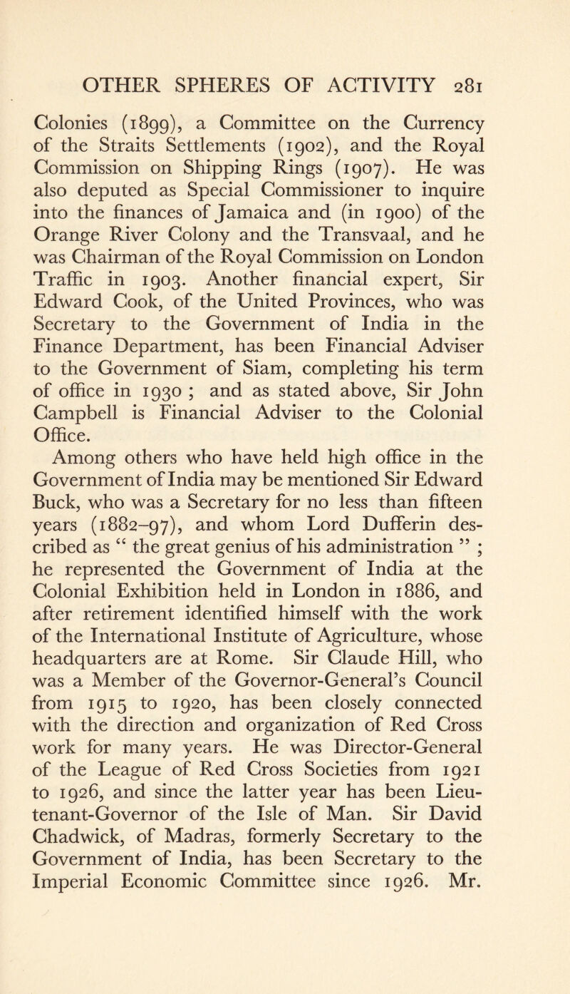 Colonies (1899), a Committee on the Currency of the Straits Settlements (1902), and the Royal Commission on Shipping Rings (1907). He was also deputed as Special Commissioner to inquire into the finances of Jamaica and (in 1900) of the Orange River Colony and the Transvaal, and he was Chairman of the Royal Commission on London Traffic in 1903. Another financial expert, Sir Edward Cook, of the United Provinces, who was Secretary to the Government of India in the Finance Department, has been Financial Adviser to the Government of Siam, completing his term of office in 1930 ; and as stated above, Sir John Campbell is Financial Adviser to the Colonial Office. Among others who have held high office in the Government of India may be mentioned Sir Edward Buck, who was a Secretary for no less than fifteen years (1882-97), and whom Lord Dufferin des¬ cribed as “ the great genius of his administration 55 ; he represented the Government of India at the Colonial Exhibition held in London in 1886, and after retirement identified himself with the work of the International Institute of Agriculture, whose headquarters are at Rome. Sir Claude Hill, who was a Member of the Governor-General’s Council from 1915 to 1920, has been closely connected with the direction and organization of Red Cross work for many years. He was Director-General of the League of Red Cross Societies from 1921 to 1926, and since the latter year has been Lieu¬ tenant-Governor of the Isle of Man. Sir David Chadwick, of Madras, formerly Secretary to the Government of India, has been Secretary to the Imperial Economic Committee since 1926. Mr.