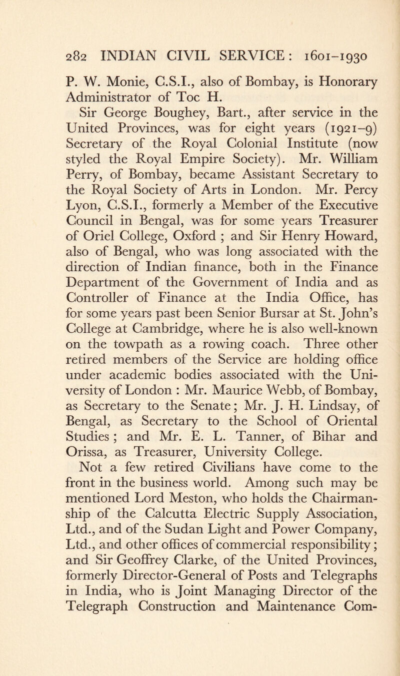 P. W. Monie, C.S.I., also of Bombay, is Honorary Administrator of Toe H. Sir George Boughey, Bart., after service in the United Provinces, was for eight years (1921-9) Secretary of the Royal Colonial Institute (now styled the Royal Empire Society). Mr. William Perry, of Bombay, became Assistant Secretary to the Royal Society of Arts in London. Mr. Percy Lyon, C.S.I., formerly a Member of the Executive Council in Bengal, was for some years Treasurer of Oriel College, Oxford ; and Sir Henry Howard, also of Bengal, who was long associated with the direction of Indian finance, both in the Finance Department of the Government of India and as Controller of Finance at the India Office, has for some years past been Senior Bursar at St. John’s College at Cambridge, where he is also well-known on the towpath as a rowing coach. Three other retired members of the Service are holding office under academic bodies associated with the Uni¬ versity of London : Mr. Maurice Webb, of Bombay, as Secretary to the Senate; Mr. J. H. Lindsay, of Bengal, as Secretary to the School of Oriental Studies; and Mr. E. L. Tanner, of Bihar and Orissa, as Treasurer, University College. Not a few retired Civilians have come to the front in the business world. Among such may be mentioned Lord Meston, who holds the Chairman¬ ship of the Calcutta Electric Supply Association, Ltd., and of the Sudan Light and Power Company, Ltd., and other offices of commercial responsibility; and Sir Geoffrey Clarke, of the United Provinces, formerly Director-General of Posts and Telegraphs in India, who is Joint Managing Director of the Telegraph Construction and Maintenance Com-