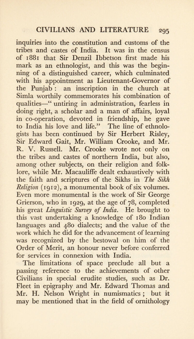 inquiries into the constitution and customs of the tribes and castes of India. It was in the census of 1881 that Sir Denzil Ibbetson first made his mark as an ethnologist, and this was the begin¬ ning of a distinguished career, which culminated with his appointment as Lieutenant-Governor of the Punjab : an inscription in the church at Simla worthily commemorates his combination of qualities—“ untiring in administration, fearless in doing right, a scholar and a man of affairs, loyal in co-operation, devoted in friendship, he gave to India his love and life.53 The line of ethnolo¬ gists has been continued by Sir Herbert Risley, Sir Edward Gait, Mr. William Crooke, and Mr. R. V. Russell. Mr. Crooke wrote not only on the tribes and castes of northern India, but also, among other subjects, on their religion and folk¬ lore, while Mr. Macauliffe dealt exhaustively with the faith and scriptures of the Sikhs in The Sikh Religion (1912), a monumental book of six volumes. Even more monumental is the work of Sir George Grierson, who in 1929, at the age of 78, completed his great Linguistic Survey of India. He brought to this vast undertaking a knowledge of 180 Indian languages and 480 dialects; and the value of the work which he did for the advancement of learning was recognized by the bestowal on him of the Order of Merit, an honour never before conferred for services in connexion with India. The limitations of space preclude all but a passing reference to the achievements of other Civilians in special erudite studies, such as Dr. Fleet in epigraphy and Mr. Edward Thomas and Mr. H. Nelson Wright in numismatics ; but it may be mentioned that in the field of ornithology